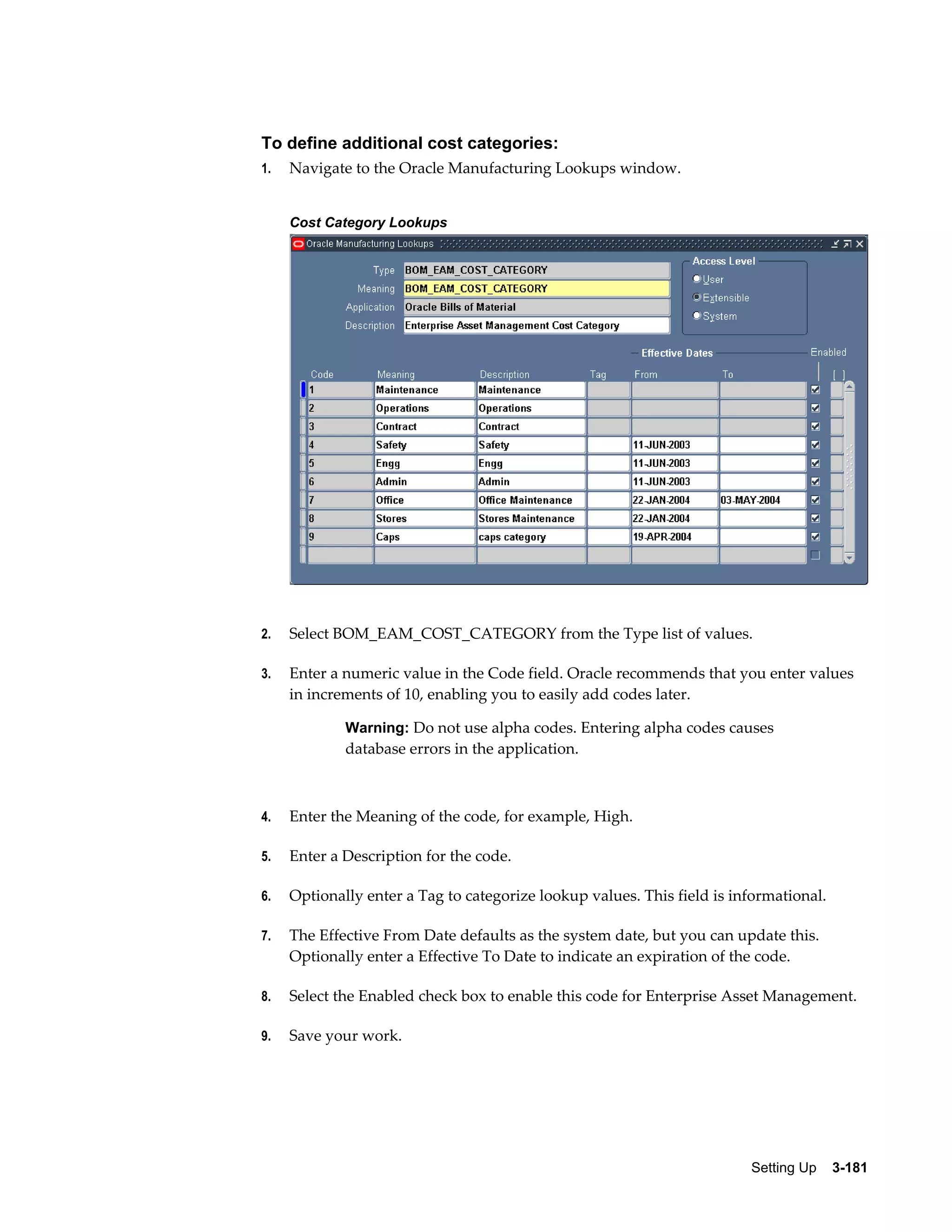 To define additional cost categories:
1.

Navigate to the Oracle Manufacturing Lookups window.
Cost Category Lookups

2.

Select BOM_EAM_COST_CATEGORY from the Type list of values.

3.

Enter a numeric value in the Code field. Oracle recommends that you enter values
in increments of 10, enabling you to easily add codes later.
Warning: Do not use alpha codes. Entering alpha codes causes

database errors in the application.

4.

Enter the Meaning of the code, for example, High.

5.

Enter a Description for the code.

6.

Optionally enter a Tag to categorize lookup values. This field is informational.

7.

The Effective From Date defaults as the system date, but you can update this.
Optionally enter a Effective To Date to indicate an expiration of the code.

8.

Select the Enabled check box to enable this code for Enterprise Asset Management.

9.

Save your work.

Setting Up    3-181

 