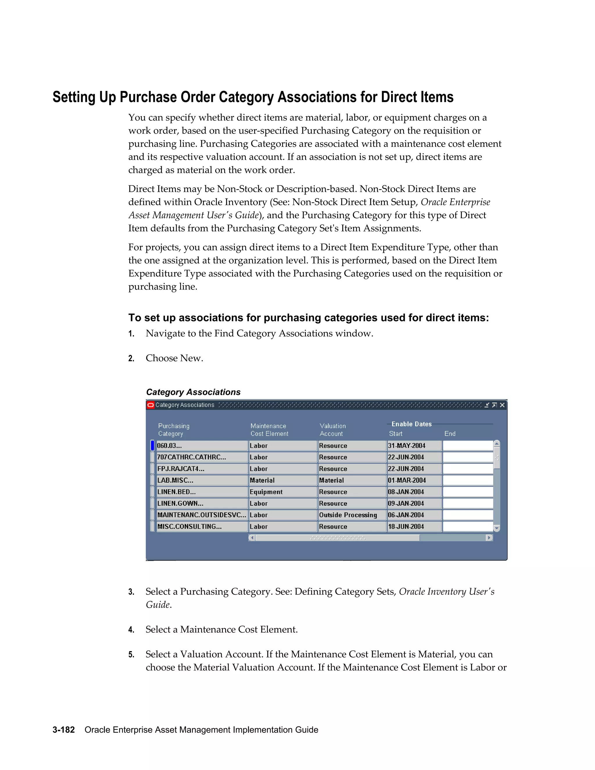 Setting Up Purchase Order Category Associations for Direct Items
You can specify whether direct items are material, labor, or equipment charges on a
work order, based on the user-specified Purchasing Category on the requisition or
purchasing line. Purchasing Categories are associated with a maintenance cost element
and its respective valuation account. If an association is not set up, direct items are
charged as material on the work order.
Direct Items may be Non-Stock or Description-based. Non-Stock Direct Items are
defined within Oracle Inventory (See: Non-Stock Direct Item Setup, Oracle Enterprise
Asset Management User's Guide), and the Purchasing Category for this type of Direct
Item defaults from the Purchasing Category Set's Item Assignments.
For projects, you can assign direct items to a Direct Item Expenditure Type, other than
the one assigned at the organization level. This is performed, based on the Direct Item
Expenditure Type associated with the Purchasing Categories used on the requisition or
purchasing line.

To set up associations for purchasing categories used for direct items:
1.

Navigate to the Find Category Associations window.

2.

Choose New.
Category Associations

3.

Select a Purchasing Category. See: Defining Category Sets, Oracle Inventory User's
Guide.

4.

Select a Maintenance Cost Element.

5.

Select a Valuation Account. If the Maintenance Cost Element is Material, you can
choose the Material Valuation Account. If the Maintenance Cost Element is Labor or

3-182    Oracle Enterprise Asset Management Implementation Guide

 