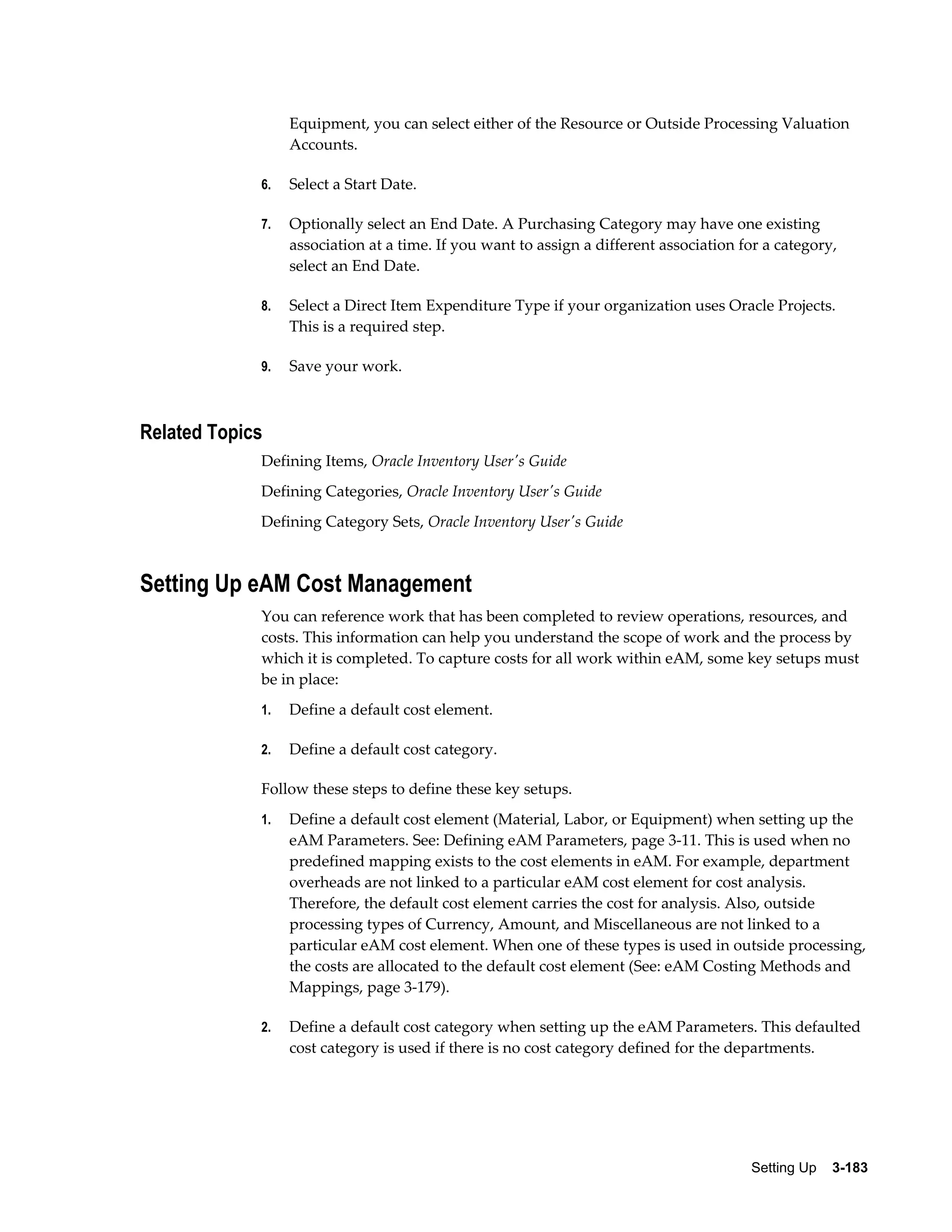 Equipment, you can select either of the Resource or Outside Processing Valuation
Accounts.
6.

Select a Start Date.

7.

Optionally select an End Date. A Purchasing Category may have one existing
association at a time. If you want to assign a different association for a category,
select an End Date.

8.

Select a Direct Item Expenditure Type if your organization uses Oracle Projects.
This is a required step.

9.

Save your work.

Related Topics
Defining Items, Oracle Inventory User's Guide
Defining Categories, Oracle Inventory User's Guide
Defining Category Sets, Oracle Inventory User's Guide

Setting Up eAM Cost Management
You can reference work that has been completed to review operations, resources, and
costs. This information can help you understand the scope of work and the process by
which it is completed. To capture costs for all work within eAM, some key setups must
be in place:
1.

Define a default cost element.

2.

Define a default cost category.

Follow these steps to define these key setups.
1.

Define a default cost element (Material, Labor, or Equipment) when setting up the
eAM Parameters. See: Defining eAM Parameters, page 3-11. This is used when no
predefined mapping exists to the cost elements in eAM. For example, department
overheads are not linked to a particular eAM cost element for cost analysis.
Therefore, the default cost element carries the cost for analysis. Also, outside
processing types of Currency, Amount, and Miscellaneous are not linked to a
particular eAM cost element. When one of these types is used in outside processing,
the costs are allocated to the default cost element (See: eAM Costing Methods and
Mappings, page 3-179).

2.

Define a default cost category when setting up the eAM Parameters. This defaulted
cost category is used if there is no cost category defined for the departments.

Setting Up    3-183

 