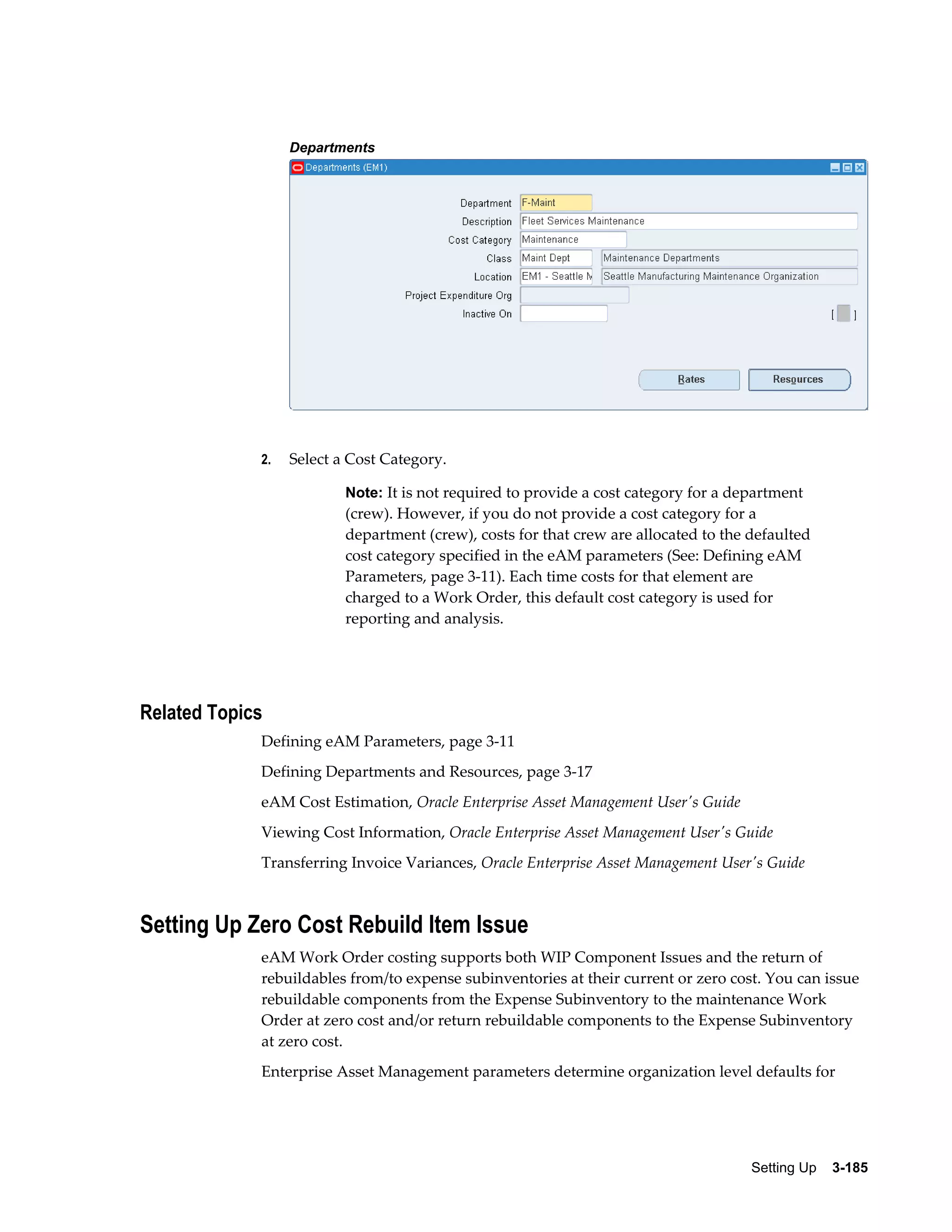 Departments

2.

Select a Cost Category.
Note: It is not required to provide a cost category for a department

(crew). However, if you do not provide a cost category for a
department (crew), costs for that crew are allocated to the defaulted
cost category specified in the eAM parameters (See: Defining eAM
Parameters, page 3-11). Each time costs for that element are
charged to a Work Order, this default cost category is used for
reporting and analysis.

Related Topics
Defining eAM Parameters, page 3-11
Defining Departments and Resources, page 3-17
eAM Cost Estimation, Oracle Enterprise Asset Management User's Guide
Viewing Cost Information, Oracle Enterprise Asset Management User's Guide
Transferring Invoice Variances, Oracle Enterprise Asset Management User's Guide

Setting Up Zero Cost Rebuild Item Issue
eAM Work Order costing supports both WIP Component Issues and the return of
rebuildables from/to expense subinventories at their current or zero cost. You can issue
rebuildable components from the Expense Subinventory to the maintenance Work
Order at zero cost and/or return rebuildable components to the Expense Subinventory
at zero cost.
Enterprise Asset Management parameters determine organization level defaults for

Setting Up    3-185

 