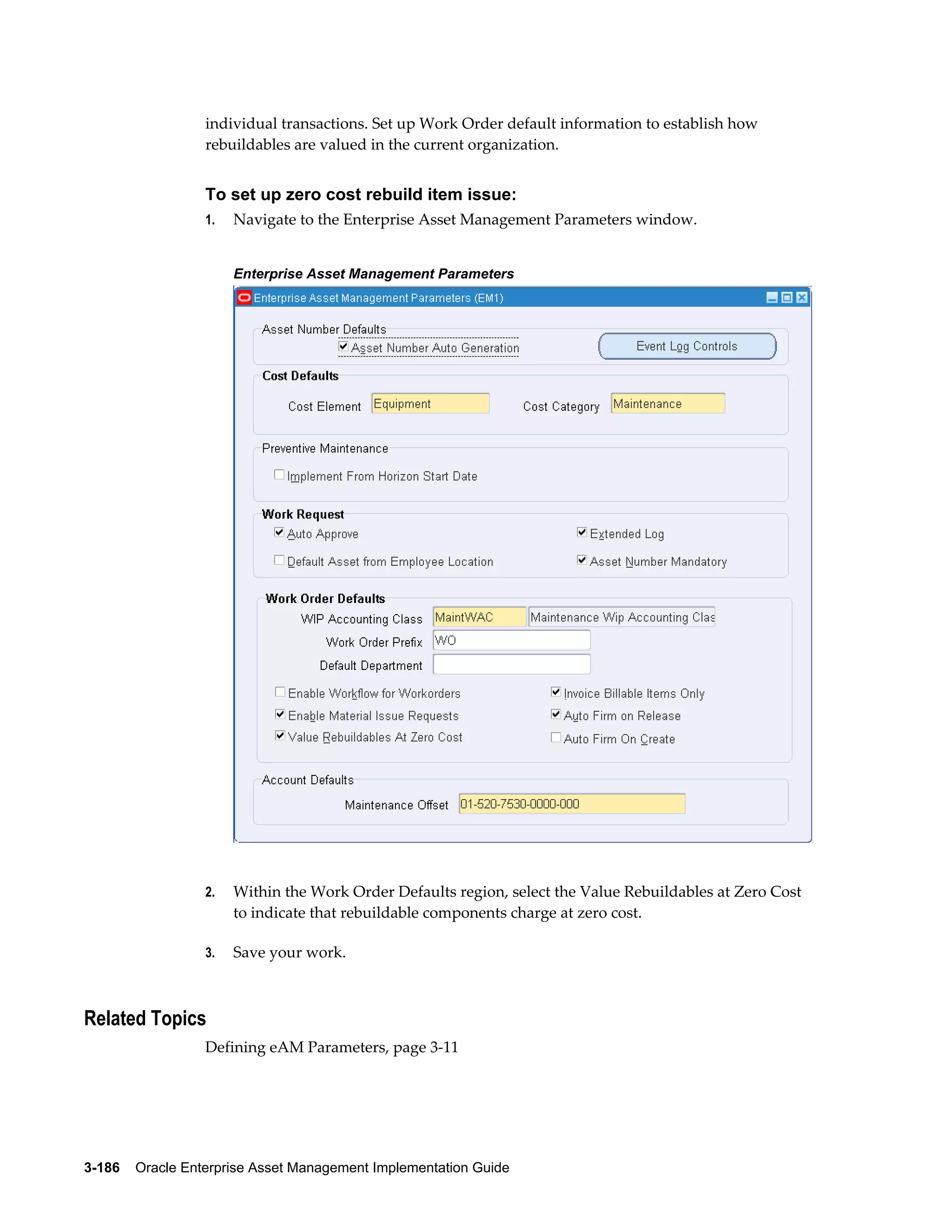 individual transactions. Set up Work Order default information to establish how
rebuildables are valued in the current organization.

To set up zero cost rebuild item issue:
1.

Navigate to the Enterprise Asset Management Parameters window.
Enterprise Asset Management Parameters

2.

Within the Work Order Defaults region, select the Value Rebuildables at Zero Cost
to indicate that rebuildable components charge at zero cost.

3.

Save your work.

Related Topics
Defining eAM Parameters, page 3-11

3-186    Oracle Enterprise Asset Management Implementation Guide

 