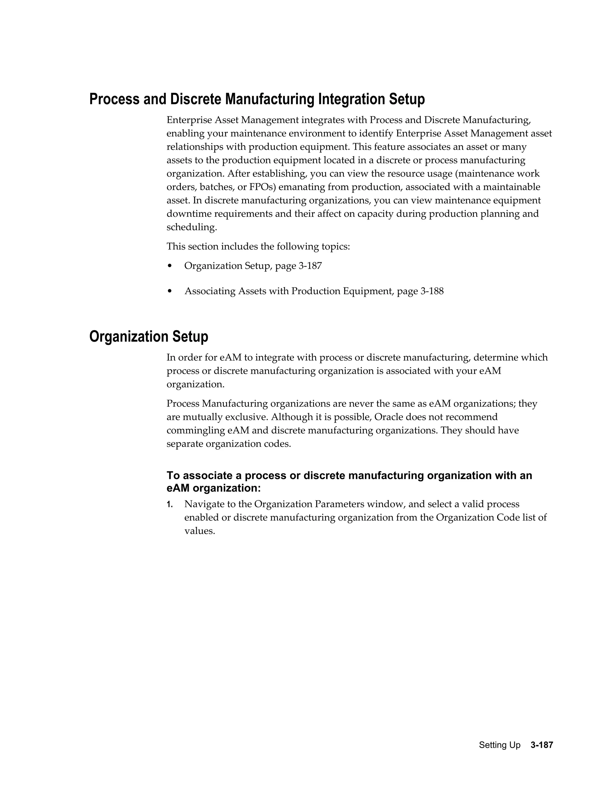 Process and Discrete Manufacturing Integration Setup
Enterprise Asset Management integrates with Process and Discrete Manufacturing,
enabling your maintenance environment to identify Enterprise Asset Management asset
relationships with production equipment. This feature associates an asset or many
assets to the production equipment located in a discrete or process manufacturing
organization. After establishing, you can view the resource usage (maintenance work
orders, batches, or FPOs) emanating from production, associated with a maintainable
asset. In discrete manufacturing organizations, you can view maintenance equipment
downtime requirements and their affect on capacity during production planning and
scheduling.
This section includes the following topics:
•

Organization Setup, page 3-187

•

Associating Assets with Production Equipment, page 3-188

Organization Setup
In order for eAM to integrate with process or discrete manufacturing, determine which
process or discrete manufacturing organization is associated with your eAM
organization.
Process Manufacturing organizations are never the same as eAM organizations; they
are mutually exclusive. Although it is possible, Oracle does not recommend
commingling eAM and discrete manufacturing organizations. They should have
separate organization codes.

To associate a process or discrete manufacturing organization with an
eAM organization:
1.

Navigate to the Organization Parameters window, and select a valid process
enabled or discrete manufacturing organization from the Organization Code list of
values.

Setting Up    3-187

 