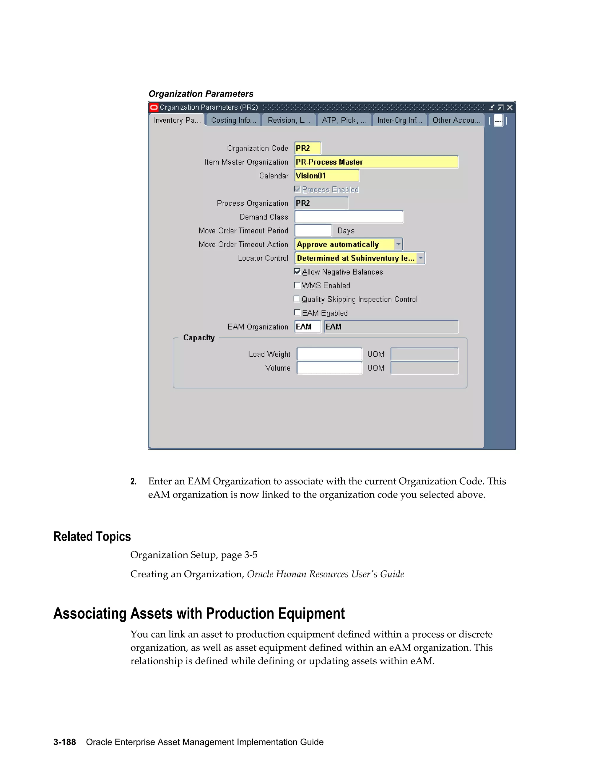 Organization Parameters

2.

Enter an EAM Organization to associate with the current Organization Code. This
eAM organization is now linked to the organization code you selected above.

Related Topics
Organization Setup, page 3-5
Creating an Organization, Oracle Human Resources User's Guide

Associating Assets with Production Equipment
You can link an asset to production equipment defined within a process or discrete
organization, as well as asset equipment defined within an eAM organization. This
relationship is defined while defining or updating assets within eAM.

3-188    Oracle Enterprise Asset Management Implementation Guide

 