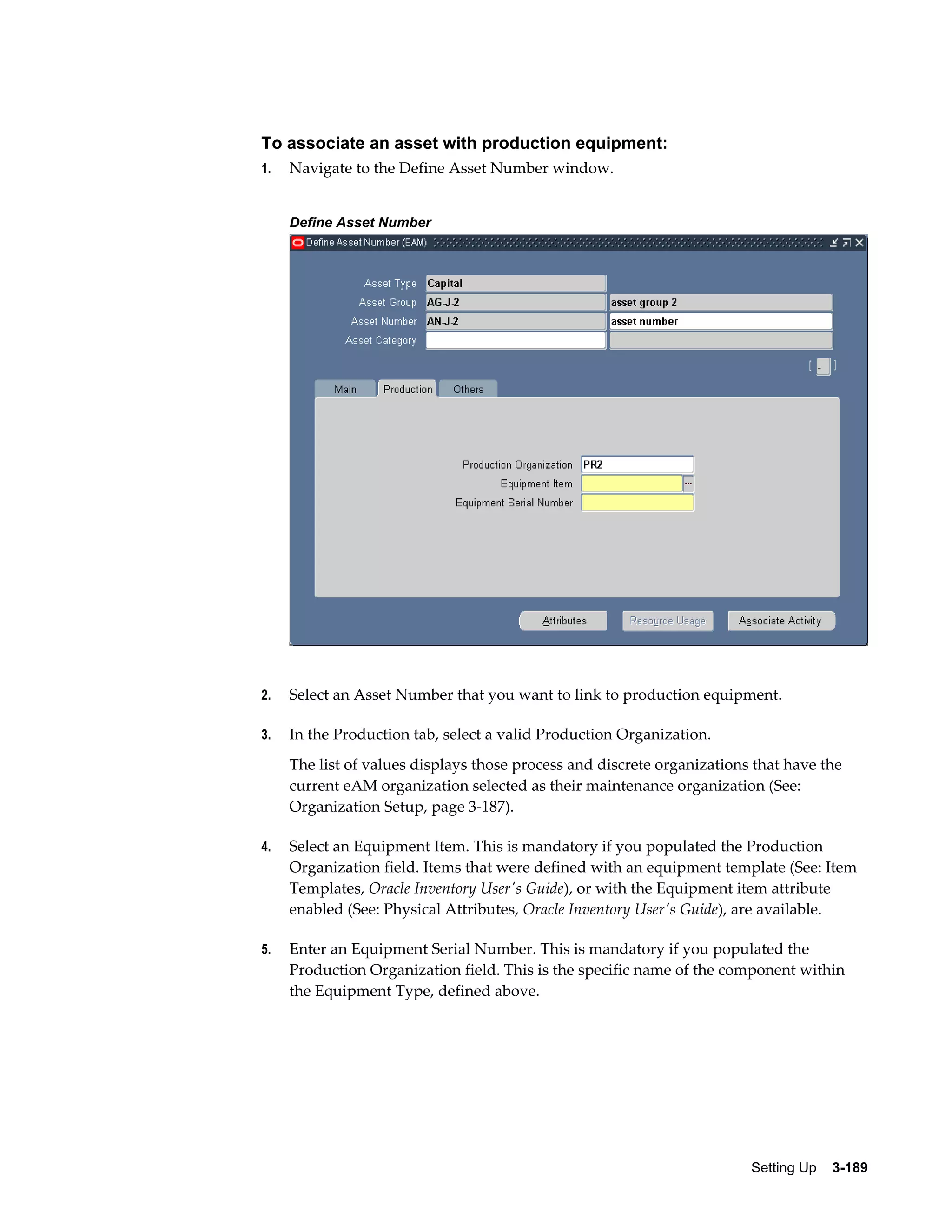 To associate an asset with production equipment:
1.

Navigate to the Define Asset Number window.
Define Asset Number

2.

Select an Asset Number that you want to link to production equipment.

3.

In the Production tab, select a valid Production Organization.
The list of values displays those process and discrete organizations that have the
current eAM organization selected as their maintenance organization (See:
Organization Setup, page 3-187).

4.

Select an Equipment Item. This is mandatory if you populated the Production
Organization field. Items that were defined with an equipment template (See: Item
Templates, Oracle Inventory User's Guide), or with the Equipment item attribute
enabled (See: Physical Attributes, Oracle Inventory User's Guide), are available.

5.

Enter an Equipment Serial Number. This is mandatory if you populated the
Production Organization field. This is the specific name of the component within
the Equipment Type, defined above.

Setting Up    3-189

 
