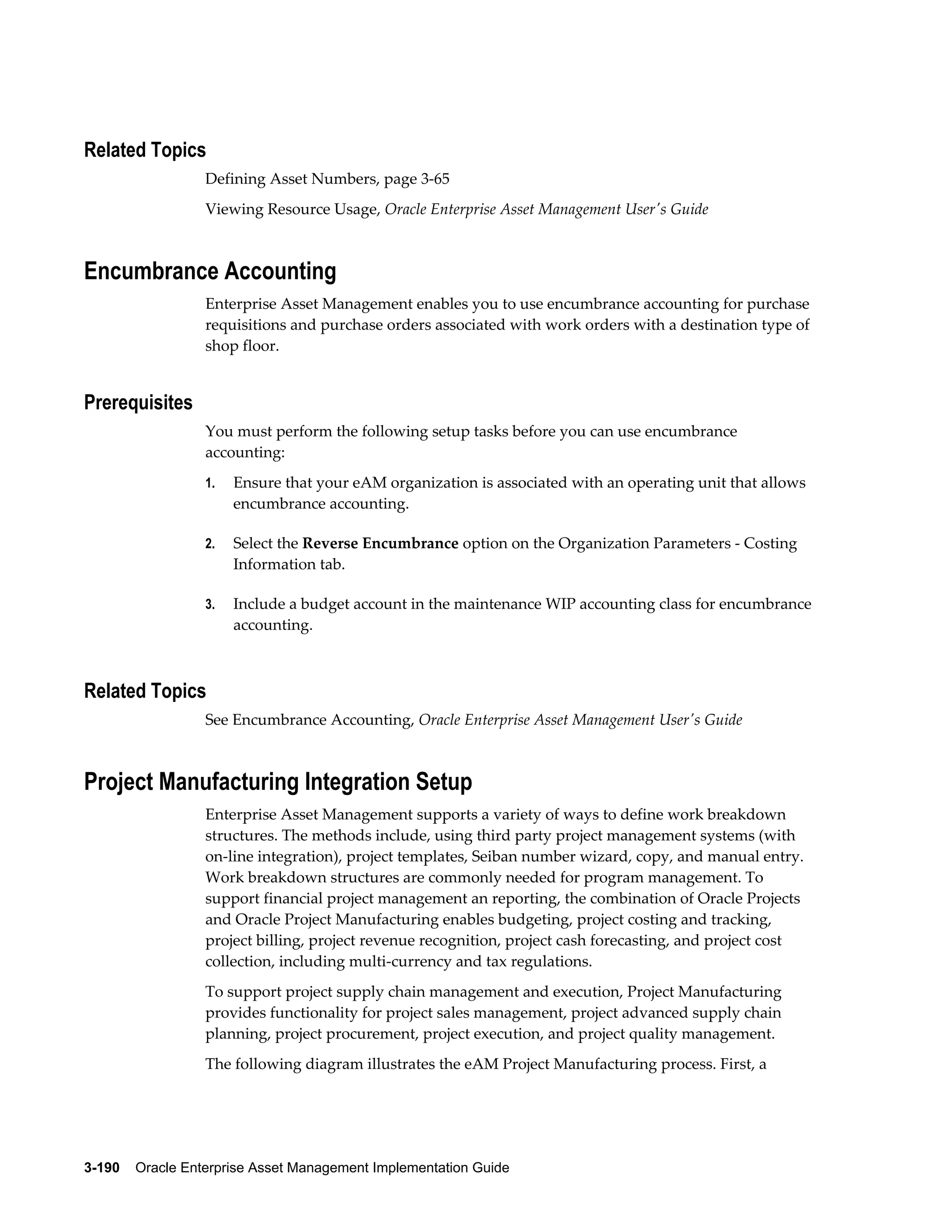 Related Topics
Defining Asset Numbers, page 3-65
Viewing Resource Usage, Oracle Enterprise Asset Management User's Guide

Encumbrance Accounting
Enterprise Asset Management enables you to use encumbrance accounting for purchase
requisitions and purchase orders associated with work orders with a destination type of
shop floor.

Prerequisites
You must perform the following setup tasks before you can use encumbrance
accounting:
1.

Ensure that your eAM organization is associated with an operating unit that allows
encumbrance accounting.

2.

Select the Reverse Encumbrance option on the Organization Parameters - Costing
Information tab.

3.

Include a budget account in the maintenance WIP accounting class for encumbrance
accounting.

Related Topics
See Encumbrance Accounting, Oracle Enterprise Asset Management User's Guide

Project Manufacturing Integration Setup
Enterprise Asset Management supports a variety of ways to define work breakdown
structures. The methods include, using third party project management systems (with
on-line integration), project templates, Seiban number wizard, copy, and manual entry.
Work breakdown structures are commonly needed for program management. To
support financial project management an reporting, the combination of Oracle Projects
and Oracle Project Manufacturing enables budgeting, project costing and tracking,
project billing, project revenue recognition, project cash forecasting, and project cost
collection, including multi-currency and tax regulations.
To support project supply chain management and execution, Project Manufacturing
provides functionality for project sales management, project advanced supply chain
planning, project procurement, project execution, and project quality management.
The following diagram illustrates the eAM Project Manufacturing process. First, a

3-190    Oracle Enterprise Asset Management Implementation Guide

 