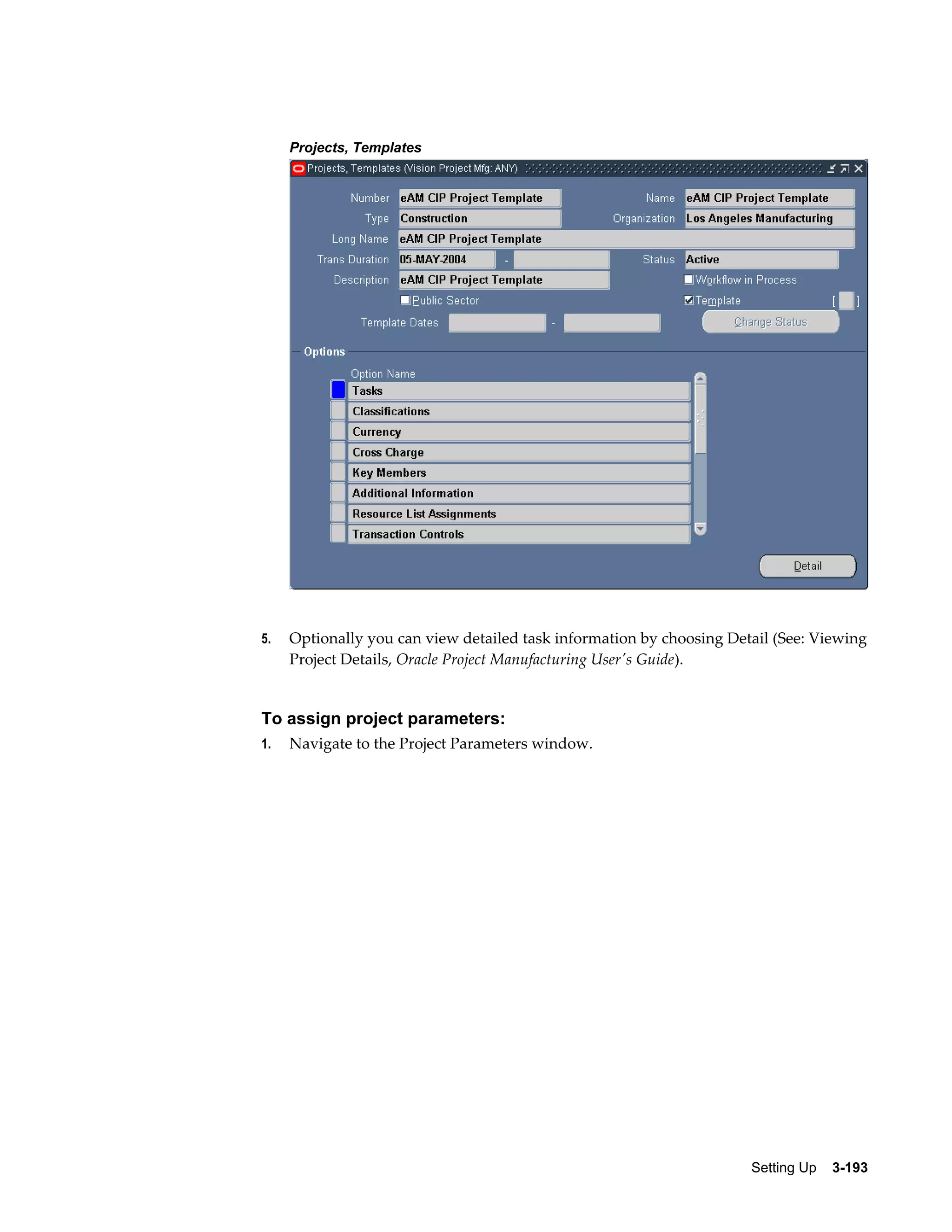 Projects, Templates

5.

Optionally you can view detailed task information by choosing Detail (See: Viewing
Project Details, Oracle Project Manufacturing User's Guide).

To assign project parameters:
1.

Navigate to the Project Parameters window.

Setting Up    3-193

 