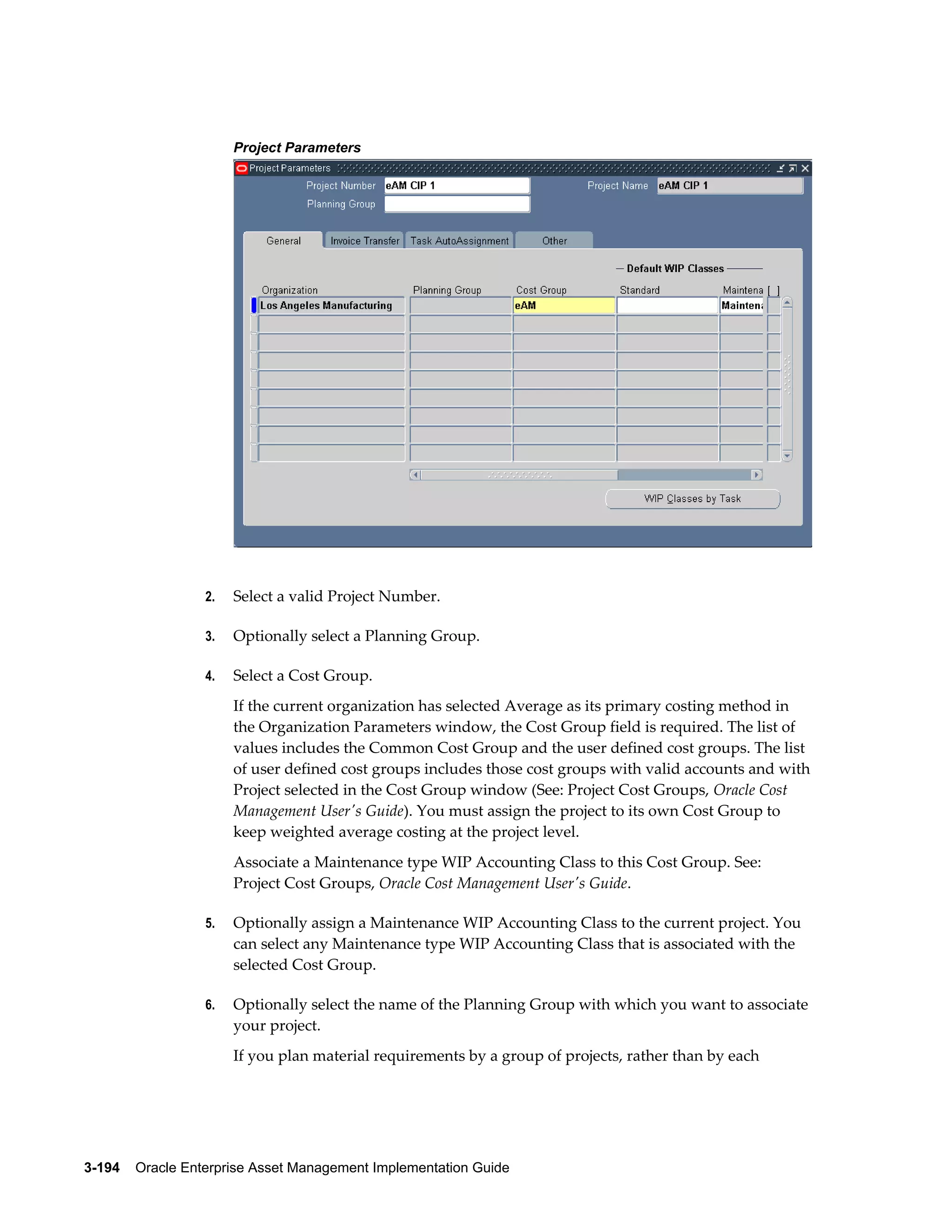Project Parameters

2.

Select a valid Project Number.

3.

Optionally select a Planning Group.

4.

Select a Cost Group.
If the current organization has selected Average as its primary costing method in
the Organization Parameters window, the Cost Group field is required. The list of
values includes the Common Cost Group and the user defined cost groups. The list
of user defined cost groups includes those cost groups with valid accounts and with
Project selected in the Cost Group window (See: Project Cost Groups, Oracle Cost
Management User's Guide). You must assign the project to its own Cost Group to
keep weighted average costing at the project level.
Associate a Maintenance type WIP Accounting Class to this Cost Group. See:
Project Cost Groups, Oracle Cost Management User's Guide.

5.

Optionally assign a Maintenance WIP Accounting Class to the current project. You
can select any Maintenance type WIP Accounting Class that is associated with the
selected Cost Group.

6.

Optionally select the name of the Planning Group with which you want to associate
your project.
If you plan material requirements by a group of projects, rather than by each

3-194    Oracle Enterprise Asset Management Implementation Guide

 