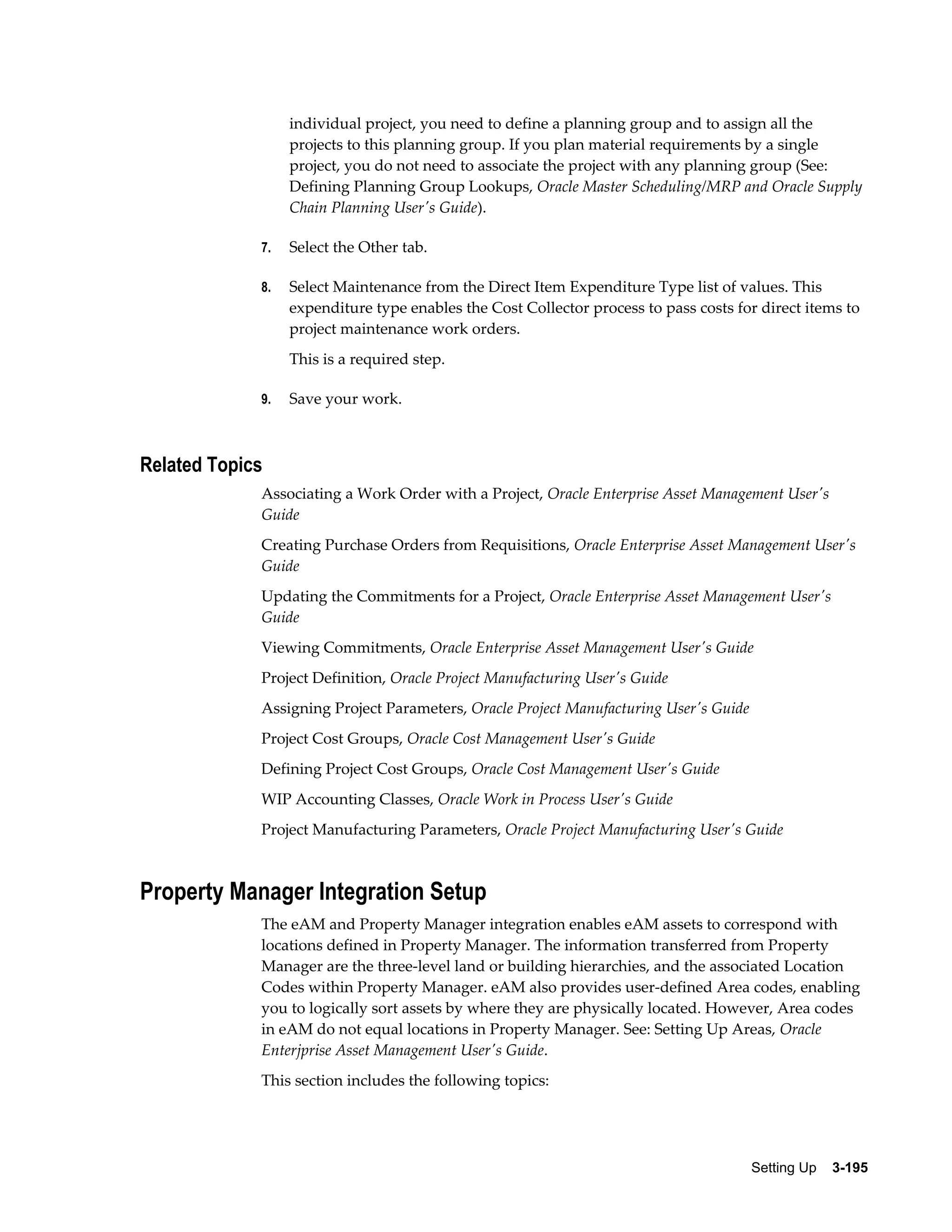 individual project, you need to define a planning group and to assign all the
projects to this planning group. If you plan material requirements by a single
project, you do not need to associate the project with any planning group (See:
Defining Planning Group Lookups, Oracle Master Scheduling/MRP and Oracle Supply
Chain Planning User's Guide).
7.

Select the Other tab.

8.

Select Maintenance from the Direct Item Expenditure Type list of values. This
expenditure type enables the Cost Collector process to pass costs for direct items to
project maintenance work orders.
This is a required step.

9.

Save your work.

Related Topics
Associating a Work Order with a Project, Oracle Enterprise Asset Management User's
Guide
Creating Purchase Orders from Requisitions, Oracle Enterprise Asset Management User's
Guide
Updating the Commitments for a Project, Oracle Enterprise Asset Management User's
Guide
Viewing Commitments, Oracle Enterprise Asset Management User's Guide
Project Definition, Oracle Project Manufacturing User's Guide
Assigning Project Parameters, Oracle Project Manufacturing User's Guide
Project Cost Groups, Oracle Cost Management User's Guide
Defining Project Cost Groups, Oracle Cost Management User's Guide
WIP Accounting Classes, Oracle Work in Process User's Guide
Project Manufacturing Parameters, Oracle Project Manufacturing User's Guide

Property Manager Integration Setup
The eAM and Property Manager integration enables eAM assets to correspond with
locations defined in Property Manager. The information transferred from Property
Manager are the three-level land or building hierarchies, and the associated Location
Codes within Property Manager. eAM also provides user-defined Area codes, enabling
you to logically sort assets by where they are physically located. However, Area codes
in eAM do not equal locations in Property Manager. See: Setting Up Areas, Oracle
Enterjprise Asset Management User's Guide.
This section includes the following topics:

Setting Up    3-195

 
