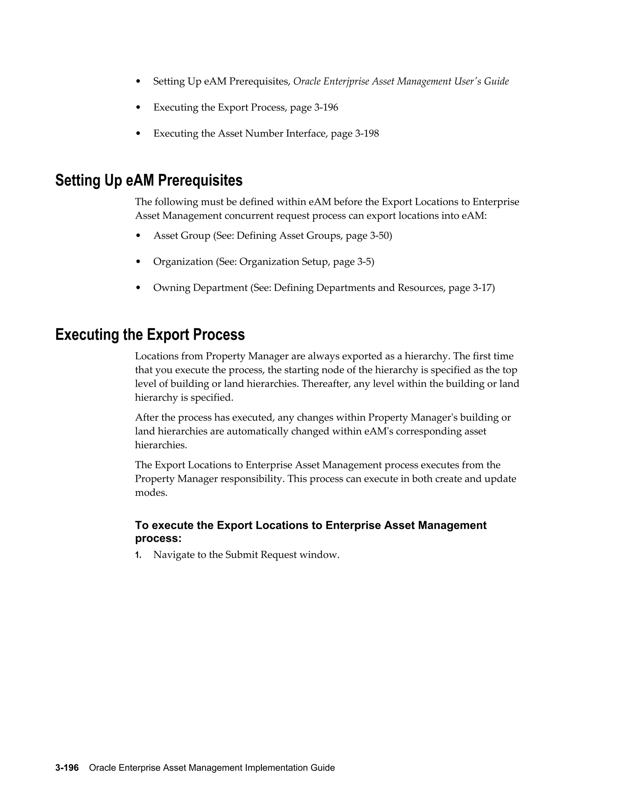 •

Setting Up eAM Prerequisites, Oracle Enterjprise Asset Management User's Guide

•

Executing the Export Process, page 3-196

•

Executing the Asset Number Interface, page 3-198

Setting Up eAM Prerequisites
The following must be defined within eAM before the Export Locations to Enterprise
Asset Management concurrent request process can export locations into eAM:
•

Asset Group (See: Defining Asset Groups, page 3-50)

•

Organization (See: Organization Setup, page 3-5)

•

Owning Department (See: Defining Departments and Resources, page 3-17)

Executing the Export Process
Locations from Property Manager are always exported as a hierarchy. The first time
that you execute the process, the starting node of the hierarchy is specified as the top
level of building or land hierarchies. Thereafter, any level within the building or land
hierarchy is specified.
After the process has executed, any changes within Property Manager's building or
land hierarchies are automatically changed within eAM's corresponding asset
hierarchies.
The Export Locations to Enterprise Asset Management process executes from the
Property Manager responsibility. This process can execute in both create and update
modes.

To execute the Export Locations to Enterprise Asset Management
process:
1.

Navigate to the Submit Request window.

3-196    Oracle Enterprise Asset Management Implementation Guide

 