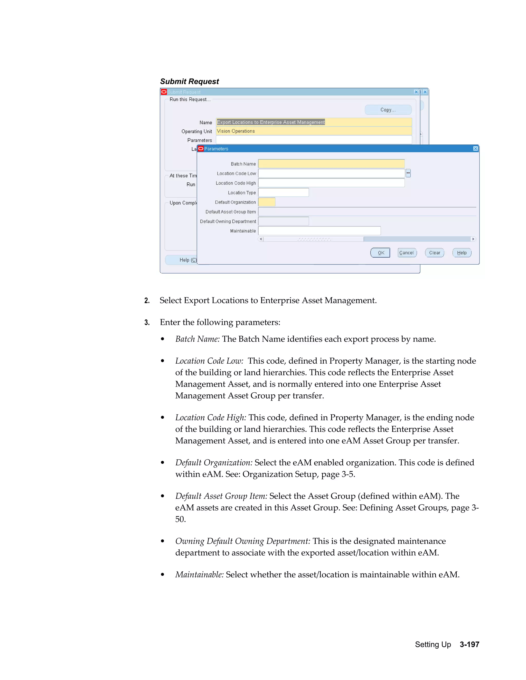 Submit Request

2.

Select Export Locations to Enterprise Asset Management.

3.

Enter the following parameters:
•

Batch Name: The Batch Name identifies each export process by name.

•

Location Code Low: This code, defined in Property Manager, is the starting node
of the building or land hierarchies. This code reflects the Enterprise Asset
Management Asset, and is normally entered into one Enterprise Asset
Management Asset Group per transfer.

•

Location Code High: This code, defined in Property Manager, is the ending node
of the building or land hierarchies. This code reflects the Enterprise Asset
Management Asset, and is entered into one eAM Asset Group per transfer.

•

Default Organization: Select the eAM enabled organization. This code is defined
within eAM. See: Organization Setup, page 3-5.

•

Default Asset Group Item: Select the Asset Group (defined within eAM). The
eAM assets are created in this Asset Group. See: Defining Asset Groups, page 350.

•

Owning Default Owning Department: This is the designated maintenance
department to associate with the exported asset/location within eAM.

•

Maintainable: Select whether the asset/location is maintainable within eAM.

Setting Up    3-197

 