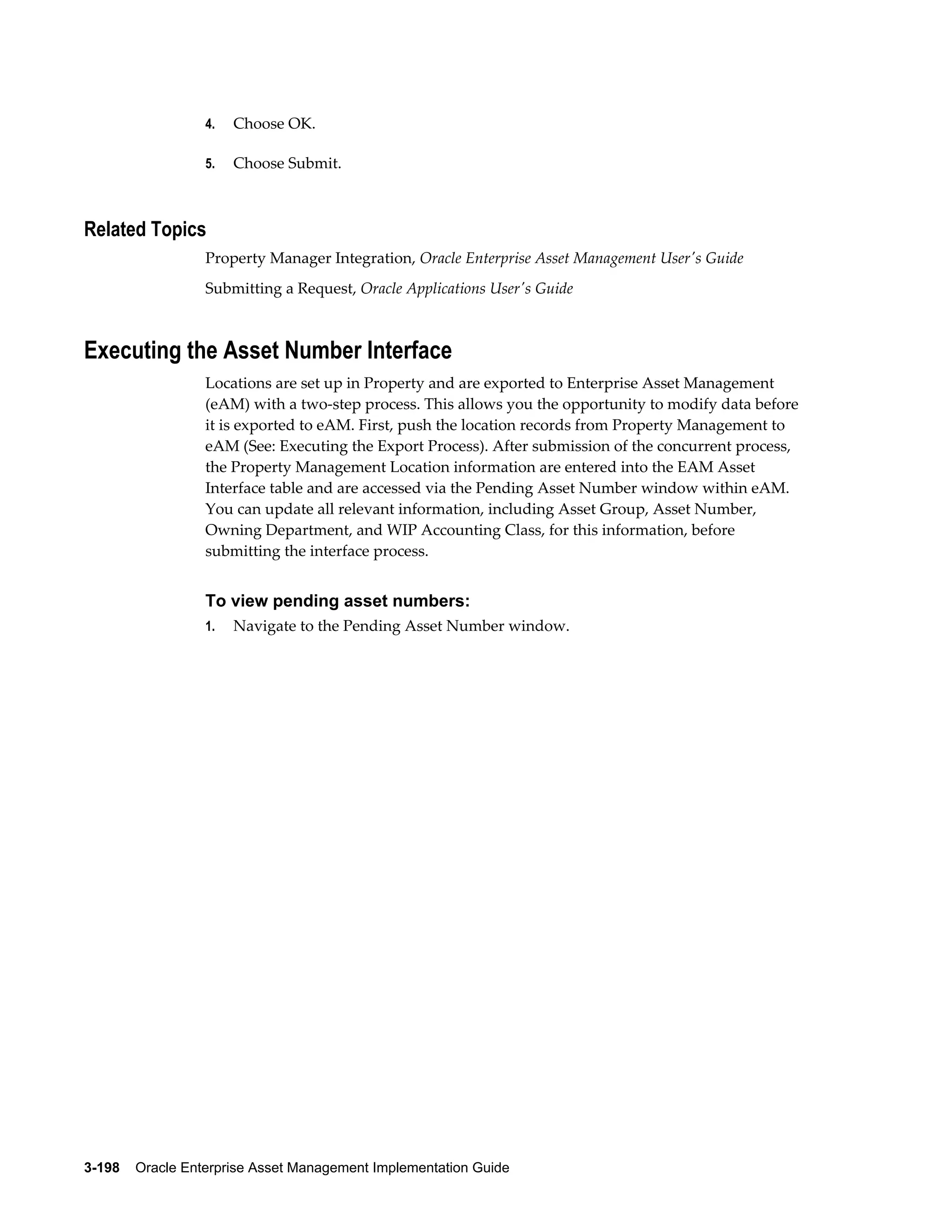 4.

Choose OK.

5.

Choose Submit.

Related Topics
Property Manager Integration, Oracle Enterprise Asset Management User's Guide
Submitting a Request, Oracle Applications User's Guide

Executing the Asset Number Interface
Locations are set up in Property and are exported to Enterprise Asset Management
(eAM) with a two-step process. This allows you the opportunity to modify data before
it is exported to eAM. First, push the location records from Property Management to
eAM (See: Executing the Export Process). After submission of the concurrent process,
the Property Management Location information are entered into the EAM Asset
Interface table and are accessed via the Pending Asset Number window within eAM.
You can update all relevant information, including Asset Group, Asset Number,
Owning Department, and WIP Accounting Class, for this information, before
submitting the interface process.

To view pending asset numbers:
1.

Navigate to the Pending Asset Number window.

3-198    Oracle Enterprise Asset Management Implementation Guide

 