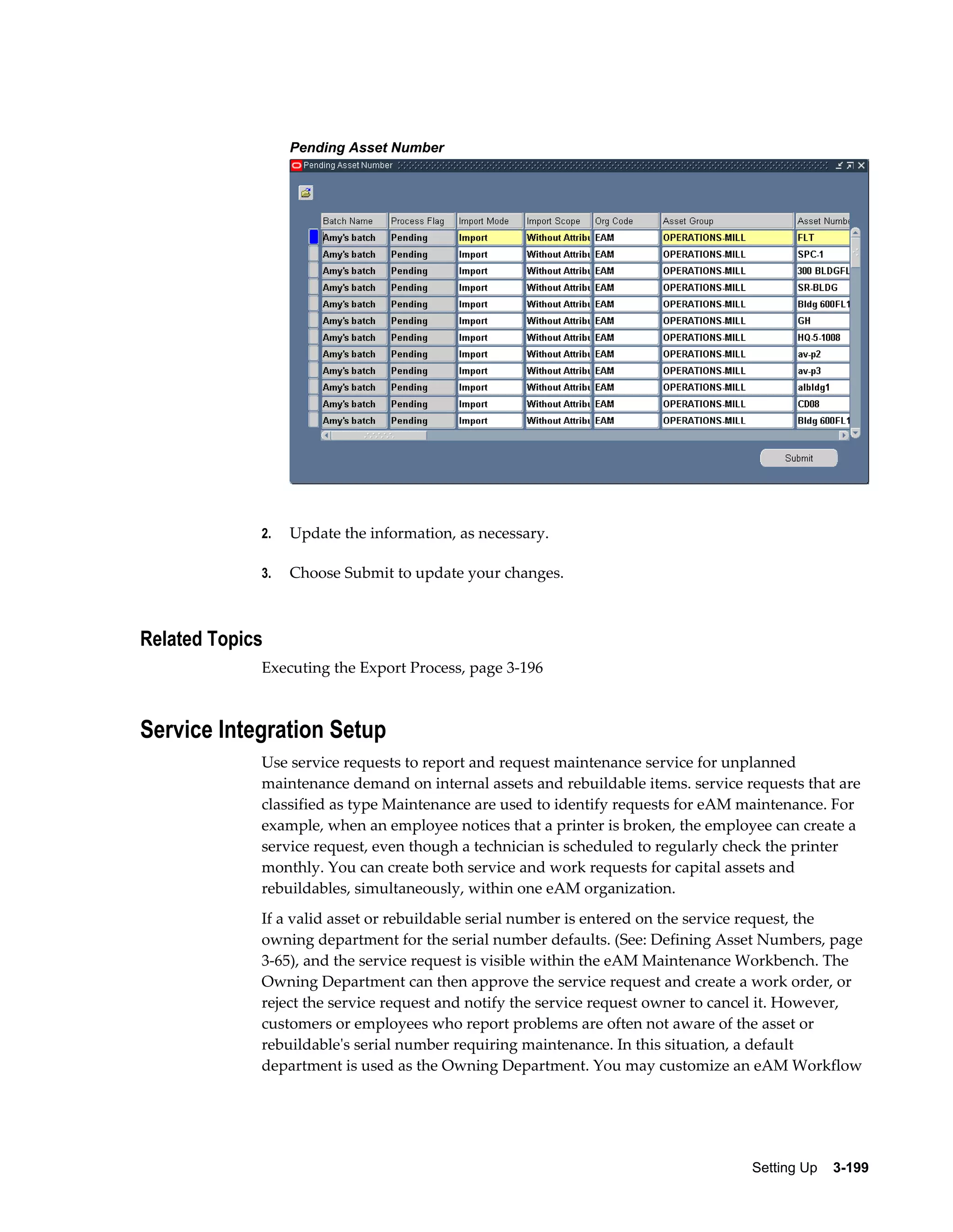Pending Asset Number

2.

Update the information, as necessary.

3.

Choose Submit to update your changes.

Related Topics
Executing the Export Process, page 3-196

Service Integration Setup
Use service requests to report and request maintenance service for unplanned
maintenance demand on internal assets and rebuildable items. service requests that are
classified as type Maintenance are used to identify requests for eAM maintenance. For
example, when an employee notices that a printer is broken, the employee can create a
service request, even though a technician is scheduled to regularly check the printer
monthly. You can create both service and work requests for capital assets and
rebuildables, simultaneously, within one eAM organization.
If a valid asset or rebuildable serial number is entered on the service request, the
owning department for the serial number defaults. (See: Defining Asset Numbers, page
3-65), and the service request is visible within the eAM Maintenance Workbench. The
Owning Department can then approve the service request and create a work order, or
reject the service request and notify the service request owner to cancel it. However,
customers or employees who report problems are often not aware of the asset or
rebuildable's serial number requiring maintenance. In this situation, a default
department is used as the Owning Department. You may customize an eAM Workflow

Setting Up    3-199

 