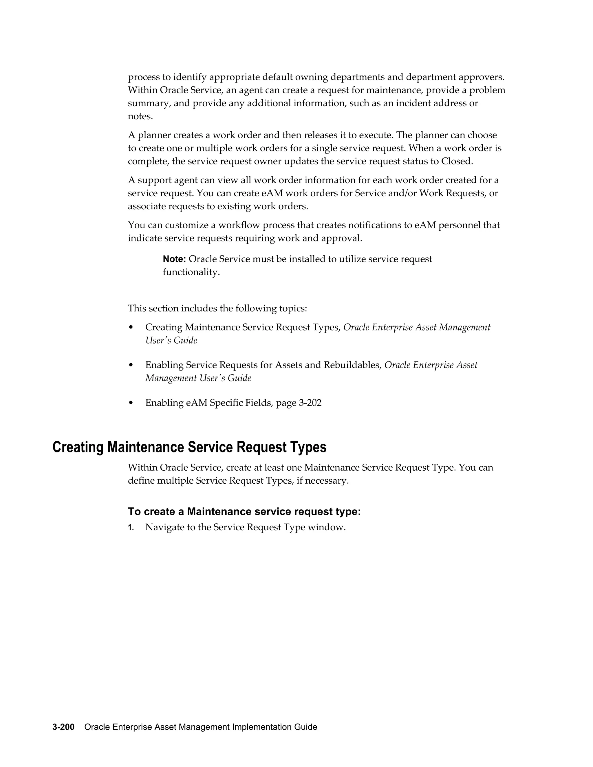 process to identify appropriate default owning departments and department approvers.
Within Oracle Service, an agent can create a request for maintenance, provide a problem
summary, and provide any additional information, such as an incident address or
notes.
A planner creates a work order and then releases it to execute. The planner can choose
to create one or multiple work orders for a single service request. When a work order is
complete, the service request owner updates the service request status to Closed.
A support agent can view all work order information for each work order created for a
service request. You can create eAM work orders for Service and/or Work Requests, or
associate requests to existing work orders.
You can customize a workflow process that creates notifications to eAM personnel that
indicate service requests requiring work and approval.
Note: Oracle Service must be installed to utilize service request

functionality.

This section includes the following topics:
•

Creating Maintenance Service Request Types, Oracle Enterprise Asset Management
User's Guide

•

Enabling Service Requests for Assets and Rebuildables, Oracle Enterprise Asset
Management User's Guide

•

Enabling eAM Specific Fields, page 3-202

Creating Maintenance Service Request Types
Within Oracle Service, create at least one Maintenance Service Request Type. You can
define multiple Service Request Types, if necessary.

To create a Maintenance service request type:
1.

Navigate to the Service Request Type window.

3-200    Oracle Enterprise Asset Management Implementation Guide

 