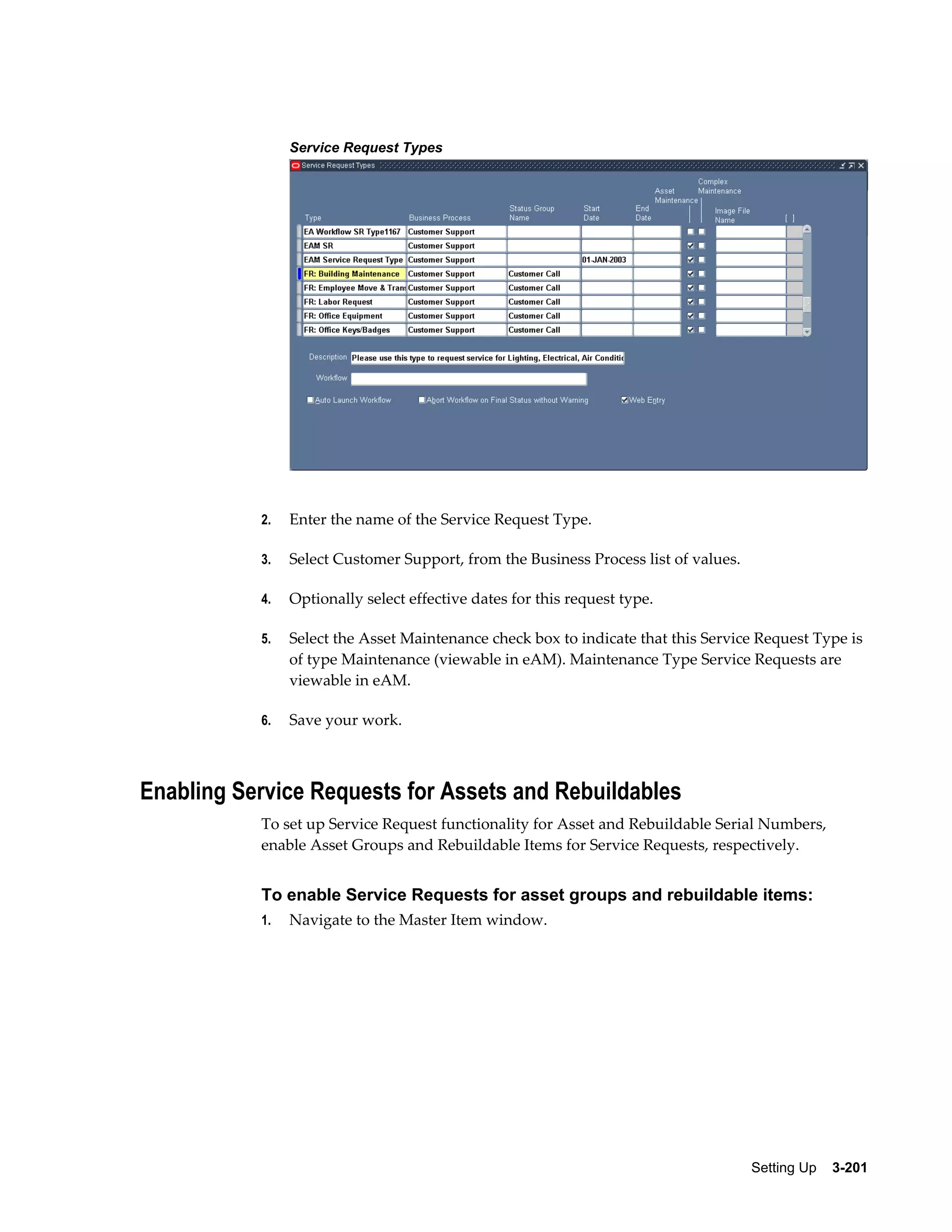 Service Request Types

2.

Enter the name of the Service Request Type.

3.

Select Customer Support, from the Business Process list of values.

4.

Optionally select effective dates for this request type.

5.

Select the Asset Maintenance check box to indicate that this Service Request Type is
of type Maintenance (viewable in eAM). Maintenance Type Service Requests are
viewable in eAM.

6.

Save your work.

Enabling Service Requests for Assets and Rebuildables
To set up Service Request functionality for Asset and Rebuildable Serial Numbers,
enable Asset Groups and Rebuildable Items for Service Requests, respectively.

To enable Service Requests for asset groups and rebuildable items:
1.

Navigate to the Master Item window.

Setting Up    3-201

 