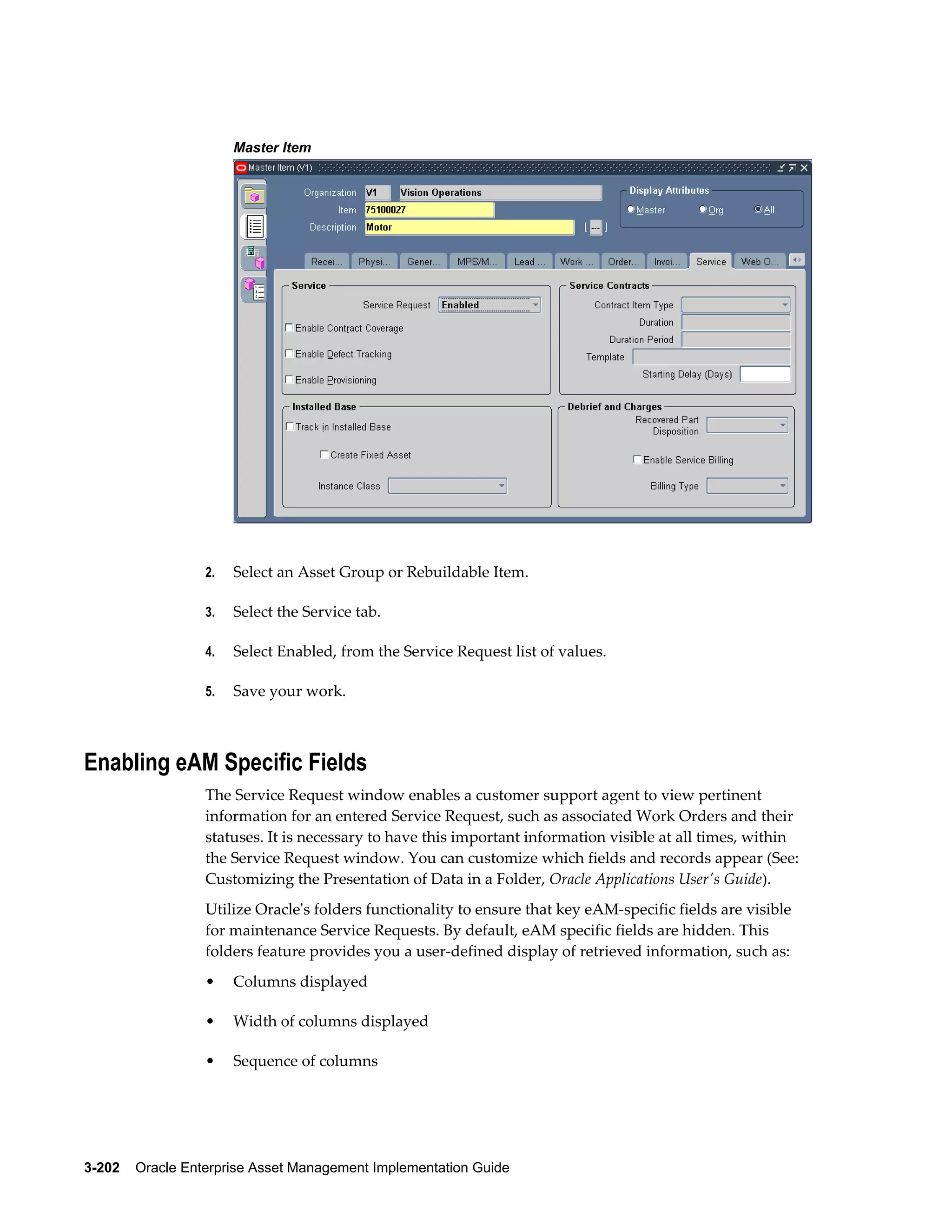Master Item

2.

Select an Asset Group or Rebuildable Item.

3.

Select the Service tab.

4.

Select Enabled, from the Service Request list of values.

5.

Save your work.

Enabling eAM Specific Fields
The Service Request window enables a customer support agent to view pertinent
information for an entered Service Request, such as associated Work Orders and their
statuses. It is necessary to have this important information visible at all times, within
the Service Request window. You can customize which fields and records appear (See:
Customizing the Presentation of Data in a Folder, Oracle Applications User's Guide).
Utilize Oracle's folders functionality to ensure that key eAM-specific fields are visible
for maintenance Service Requests. By default, eAM specific fields are hidden. This
folders feature provides you a user-defined display of retrieved information, such as:
•

Columns displayed

•

Width of columns displayed

•

Sequence of columns

3-202    Oracle Enterprise Asset Management Implementation Guide

 