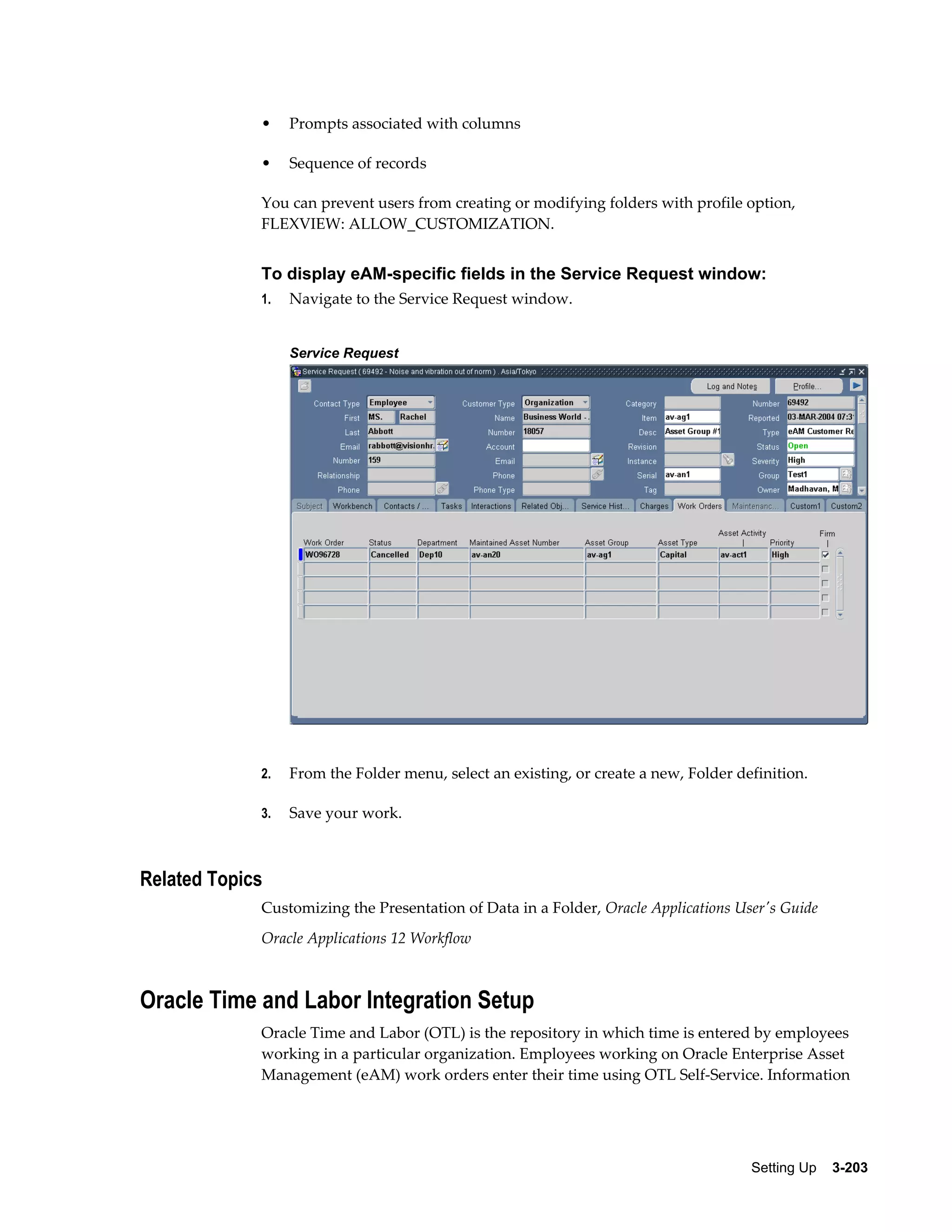 •

Prompts associated with columns

•

Sequence of records

You can prevent users from creating or modifying folders with profile option,
FLEXVIEW: ALLOW_CUSTOMIZATION.

To display eAM-specific fields in the Service Request window:
1.

Navigate to the Service Request window.
Service Request

2.

From the Folder menu, select an existing, or create a new, Folder definition.

3.

Save your work.

Related Topics
Customizing the Presentation of Data in a Folder, Oracle Applications User's Guide
Oracle Applications 12 Workflow

Oracle Time and Labor Integration Setup
Oracle Time and Labor (OTL) is the repository in which time is entered by employees
working in a particular organization. Employees working on Oracle Enterprise Asset
Management (eAM) work orders enter their time using OTL Self-Service. Information

Setting Up    3-203

 