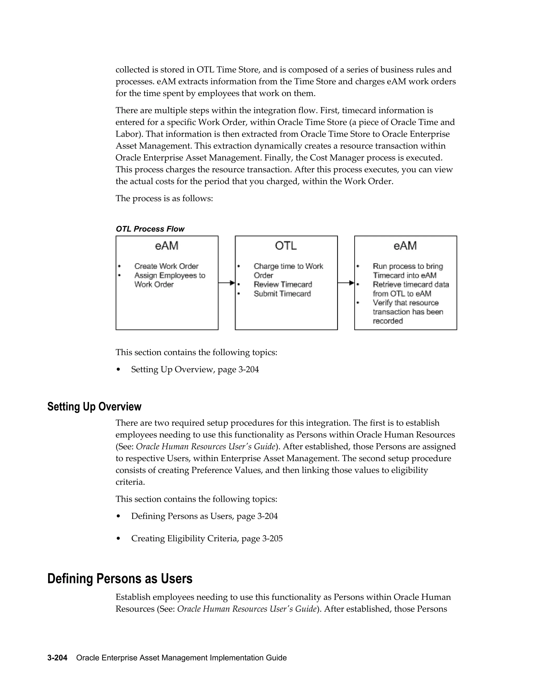 collected is stored in OTL Time Store, and is composed of a series of business rules and
processes. eAM extracts information from the Time Store and charges eAM work orders
for the time spent by employees that work on them.
There are multiple steps within the integration flow. First, timecard information is
entered for a specific Work Order, within Oracle Time Store (a piece of Oracle Time and
Labor). That information is then extracted from Oracle Time Store to Oracle Enterprise
Asset Management. This extraction dynamically creates a resource transaction within
Oracle Enterprise Asset Management. Finally, the Cost Manager process is executed.
This process charges the resource transaction. After this process executes, you can view
the actual costs for the period that you charged, within the Work Order.
The process is as follows:
OTL Process Flow

This section contains the following topics:
•

Setting Up Overview, page 3-204

Setting Up Overview
There are two required setup procedures for this integration. The first is to establish
employees needing to use this functionality as Persons within Oracle Human Resources
(See: Oracle Human Resources User's Guide). After established, those Persons are assigned
to respective Users, within Enterprise Asset Management. The second setup procedure
consists of creating Preference Values, and then linking those values to eligibility
criteria.
This section contains the following topics:
•

Defining Persons as Users, page 3-204

•

Creating Eligibility Criteria, page 3-205

Defining Persons as Users
Establish employees needing to use this functionality as Persons within Oracle Human
Resources (See: Oracle Human Resources User's Guide). After established, those Persons

3-204    Oracle Enterprise Asset Management Implementation Guide

 