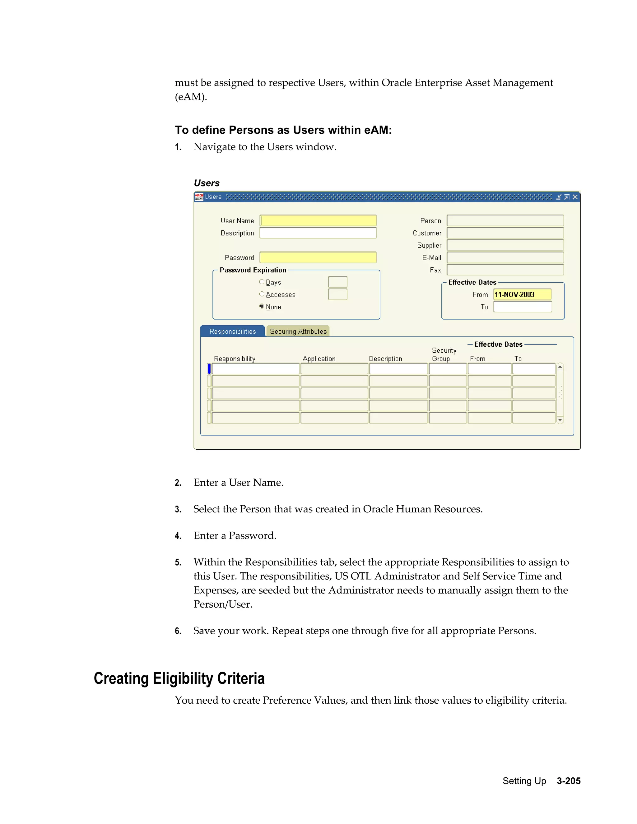 must be assigned to respective Users, within Oracle Enterprise Asset Management
(eAM).

To define Persons as Users within eAM:
1.

Navigate to the Users window.
Users

2.

Enter a User Name.

3.

Select the Person that was created in Oracle Human Resources.

4.

Enter a Password.

5.

Within the Responsibilities tab, select the appropriate Responsibilities to assign to
this User. The responsibilities, US OTL Administrator and Self Service Time and
Expenses, are seeded but the Administrator needs to manually assign them to the
Person/User.

6.

Save your work. Repeat steps one through five for all appropriate Persons.

Creating Eligibility Criteria
You need to create Preference Values, and then link those values to eligibility criteria.

Setting Up    3-205

 