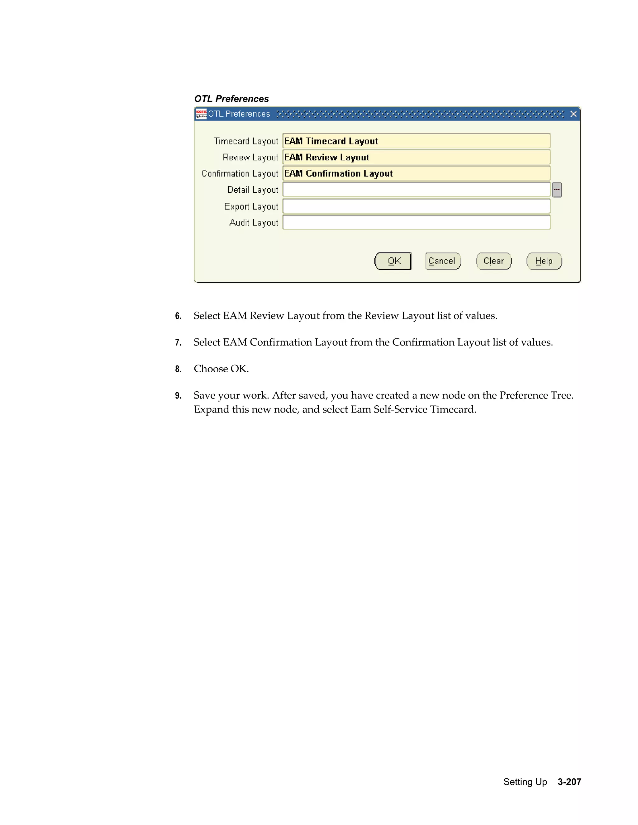 OTL Preferences

6.

Select EAM Review Layout from the Review Layout list of values.

7.

Select EAM Confirmation Layout from the Confirmation Layout list of values.

8.

Choose OK.

9.

Save your work. After saved, you have created a new node on the Preference Tree.
Expand this new node, and select Eam Self-Service Timecard.

Setting Up    3-207

 