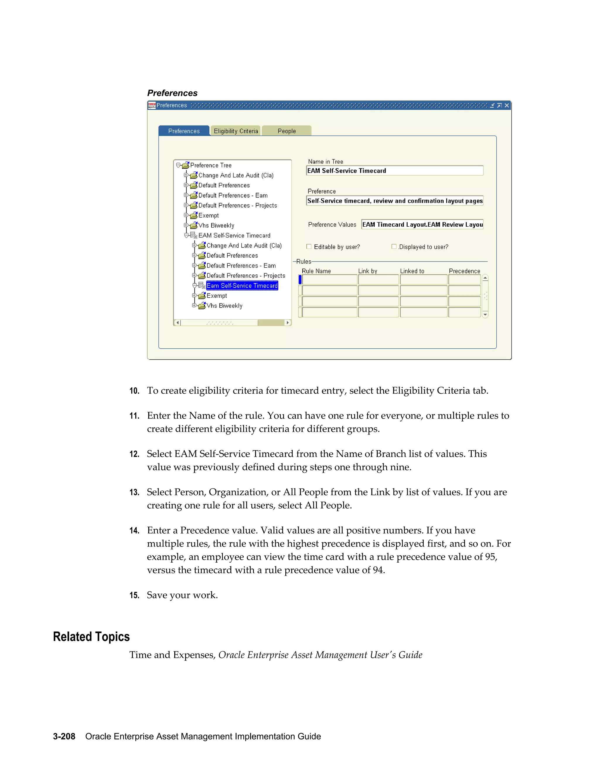 Preferences

10. To create eligibility criteria for timecard entry, select the Eligibility Criteria tab.
11. Enter the Name of the rule. You can have one rule for everyone, or multiple rules to

create different eligibility criteria for different groups.
12. Select EAM Self-Service Timecard from the Name of Branch list of values. This

value was previously defined during steps one through nine.
13. Select Person, Organization, or All People from the Link by list of values. If you are

creating one rule for all users, select All People.
14. Enter a Precedence value. Valid values are all positive numbers. If you have

multiple rules, the rule with the highest precedence is displayed first, and so on. For
example, an employee can view the time card with a rule precedence value of 95,
versus the timecard with a rule precedence value of 94.
15. Save your work.

Related Topics
Time and Expenses, Oracle Enterprise Asset Management User's Guide

3-208    Oracle Enterprise Asset Management Implementation Guide

 