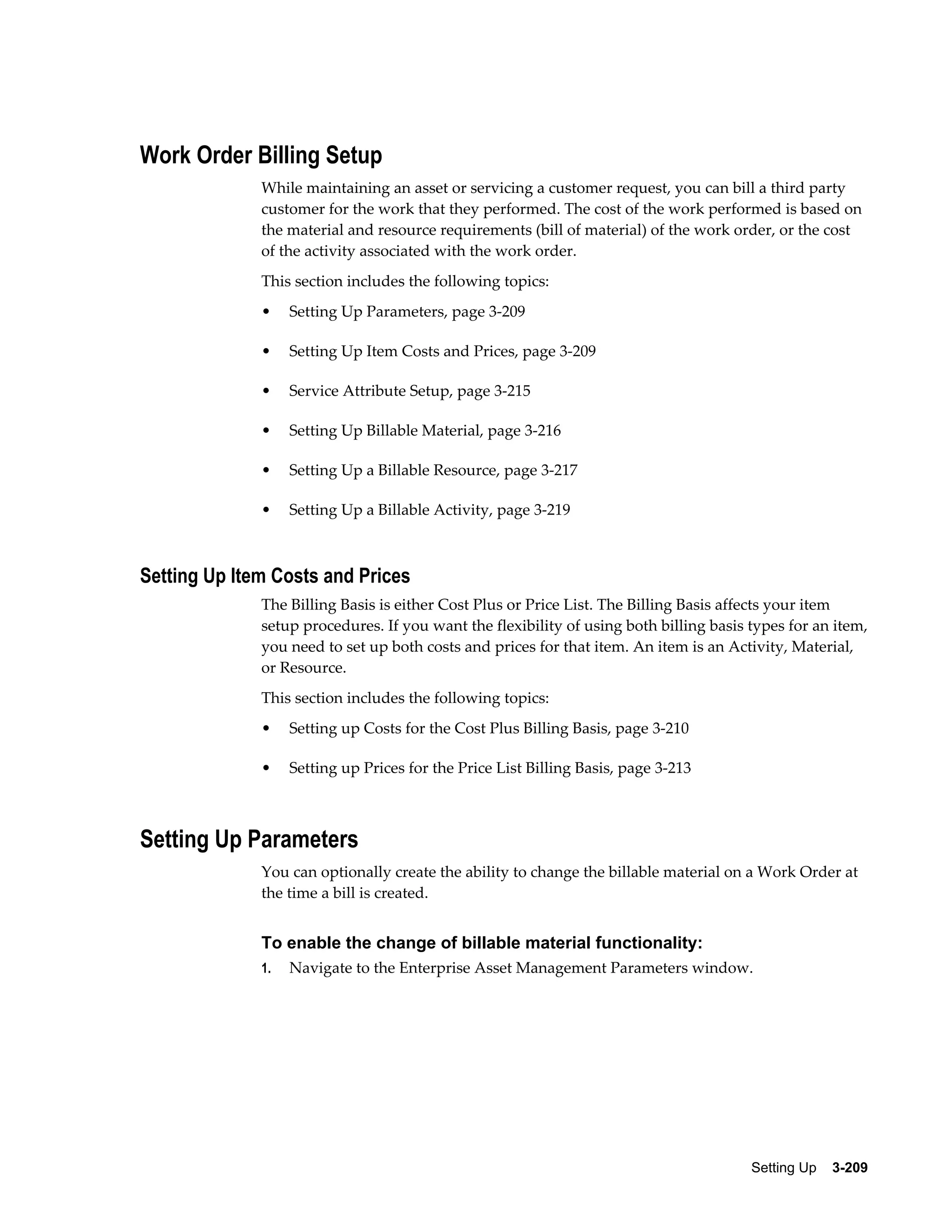 Work Order Billing Setup
While maintaining an asset or servicing a customer request, you can bill a third party
customer for the work that they performed. The cost of the work performed is based on
the material and resource requirements (bill of material) of the work order, or the cost
of the activity associated with the work order.
This section includes the following topics:
•

Setting Up Parameters, page 3-209

•

Setting Up Item Costs and Prices, page 3-209

•

Service Attribute Setup, page 3-215

•

Setting Up Billable Material, page 3-216

•

Setting Up a Billable Resource, page 3-217

•

Setting Up a Billable Activity, page 3-219

Setting Up Item Costs and Prices
The Billing Basis is either Cost Plus or Price List. The Billing Basis affects your item
setup procedures. If you want the flexibility of using both billing basis types for an item,
you need to set up both costs and prices for that item. An item is an Activity, Material,
or Resource.
This section includes the following topics:
•

Setting up Costs for the Cost Plus Billing Basis, page 3-210

•

Setting up Prices for the Price List Billing Basis, page 3-213

Setting Up Parameters
You can optionally create the ability to change the billable material on a Work Order at
the time a bill is created.

To enable the change of billable material functionality:
1.

Navigate to the Enterprise Asset Management Parameters window.

Setting Up    3-209

 