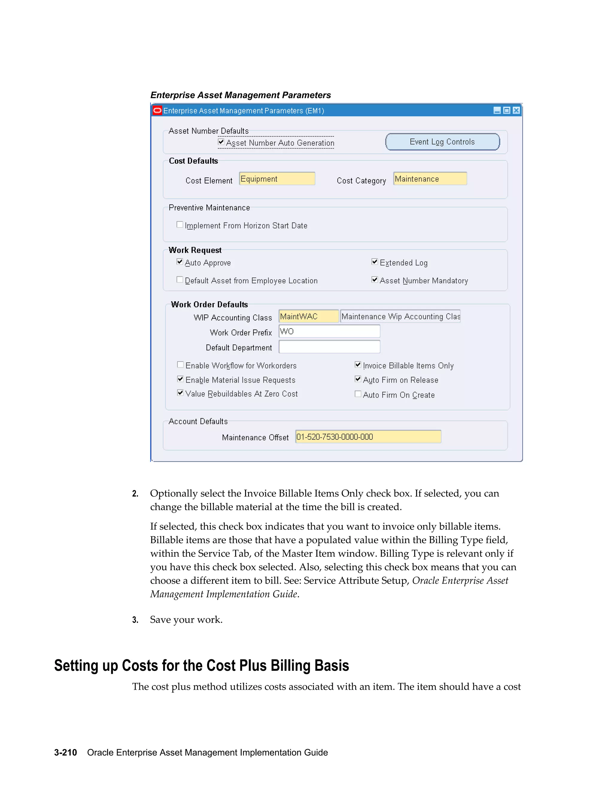 Enterprise Asset Management Parameters

2.

Optionally select the Invoice Billable Items Only check box. If selected, you can
change the billable material at the time the bill is created.
If selected, this check box indicates that you want to invoice only billable items.
Billable items are those that have a populated value within the Billing Type field,
within the Service Tab, of the Master Item window. Billing Type is relevant only if
you have this check box selected. Also, selecting this check box means that you can
choose a different item to bill. See: Service Attribute Setup, Oracle Enterprise Asset
Management Implementation Guide.

3.

Save your work.

Setting up Costs for the Cost Plus Billing Basis
The cost plus method utilizes costs associated with an item. The item should have a cost

3-210    Oracle Enterprise Asset Management Implementation Guide

 