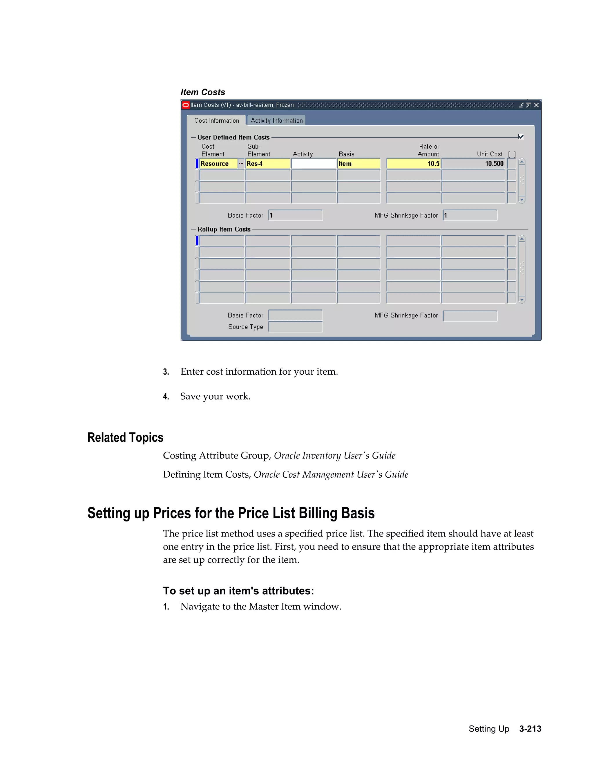 Item Costs

3.

Enter cost information for your item.

4.

Save your work.

Related Topics
Costing Attribute Group, Oracle Inventory User's Guide
Defining Item Costs, Oracle Cost Management User's Guide

Setting up Prices for the Price List Billing Basis
The price list method uses a specified price list. The specified item should have at least
one entry in the price list. First, you need to ensure that the appropriate item attributes
are set up correctly for the item.

To set up an item's attributes:
1.

Navigate to the Master Item window.

Setting Up    3-213

 