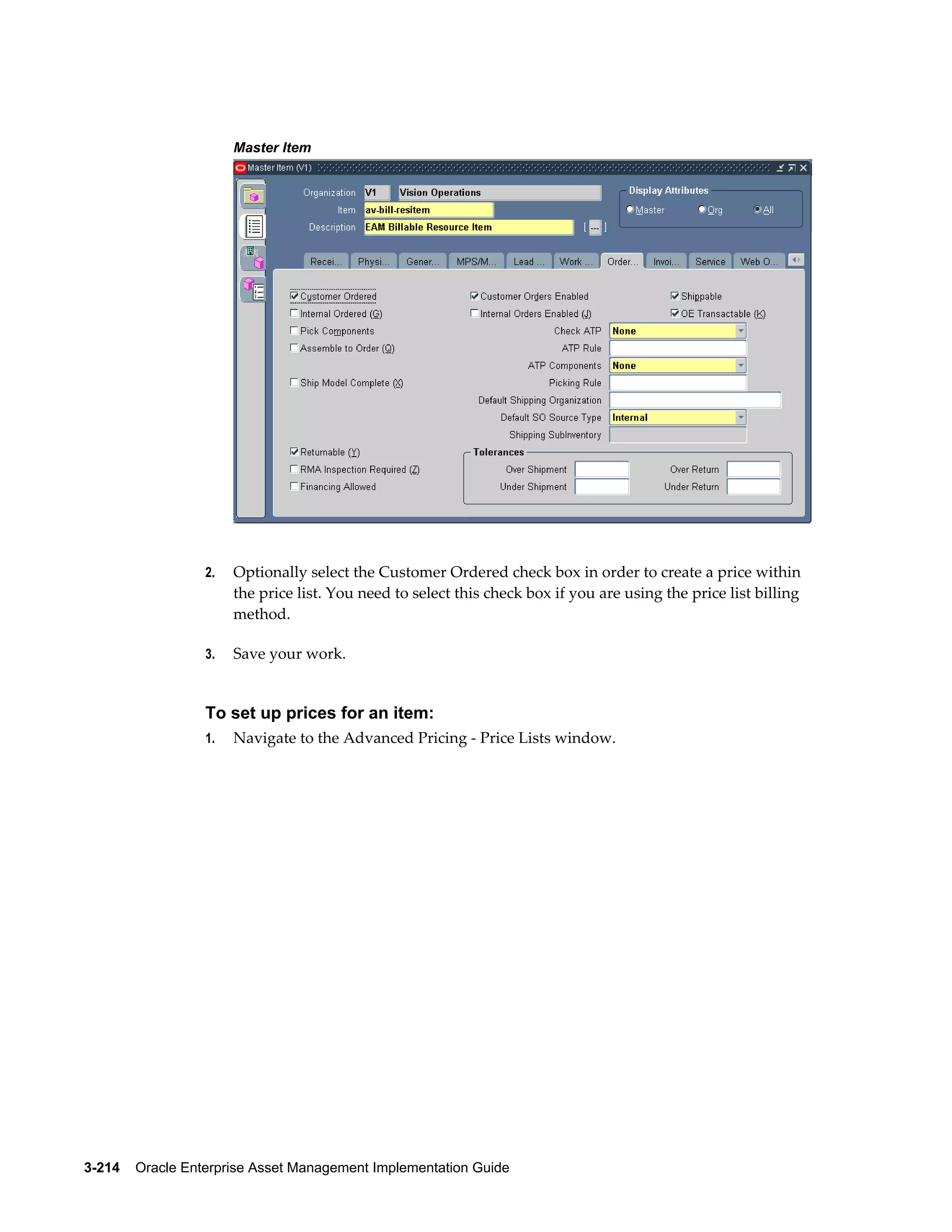 Master Item

2.

Optionally select the Customer Ordered check box in order to create a price within
the price list. You need to select this check box if you are using the price list billing
method.

3.

Save your work.

To set up prices for an item:
1.

Navigate to the Advanced Pricing - Price Lists window.

3-214    Oracle Enterprise Asset Management Implementation Guide

 