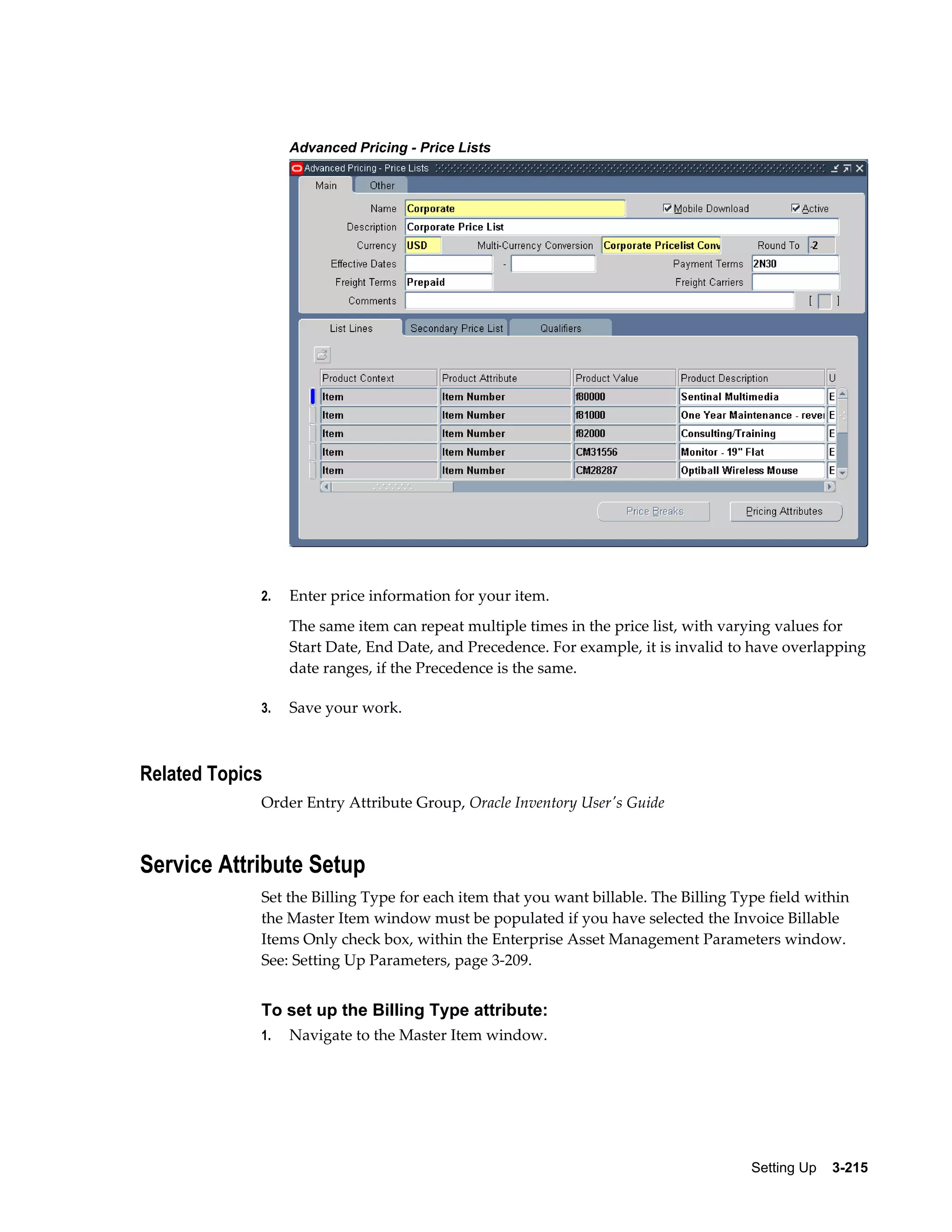Advanced Pricing - Price Lists

2.

Enter price information for your item.
The same item can repeat multiple times in the price list, with varying values for
Start Date, End Date, and Precedence. For example, it is invalid to have overlapping
date ranges, if the Precedence is the same.

3.

Save your work.

Related Topics
Order Entry Attribute Group, Oracle Inventory User's Guide

Service Attribute Setup
Set the Billing Type for each item that you want billable. The Billing Type field within
the Master Item window must be populated if you have selected the Invoice Billable
Items Only check box, within the Enterprise Asset Management Parameters window.
See: Setting Up Parameters, page 3-209.

To set up the Billing Type attribute:
1.

Navigate to the Master Item window.

Setting Up    3-215

 