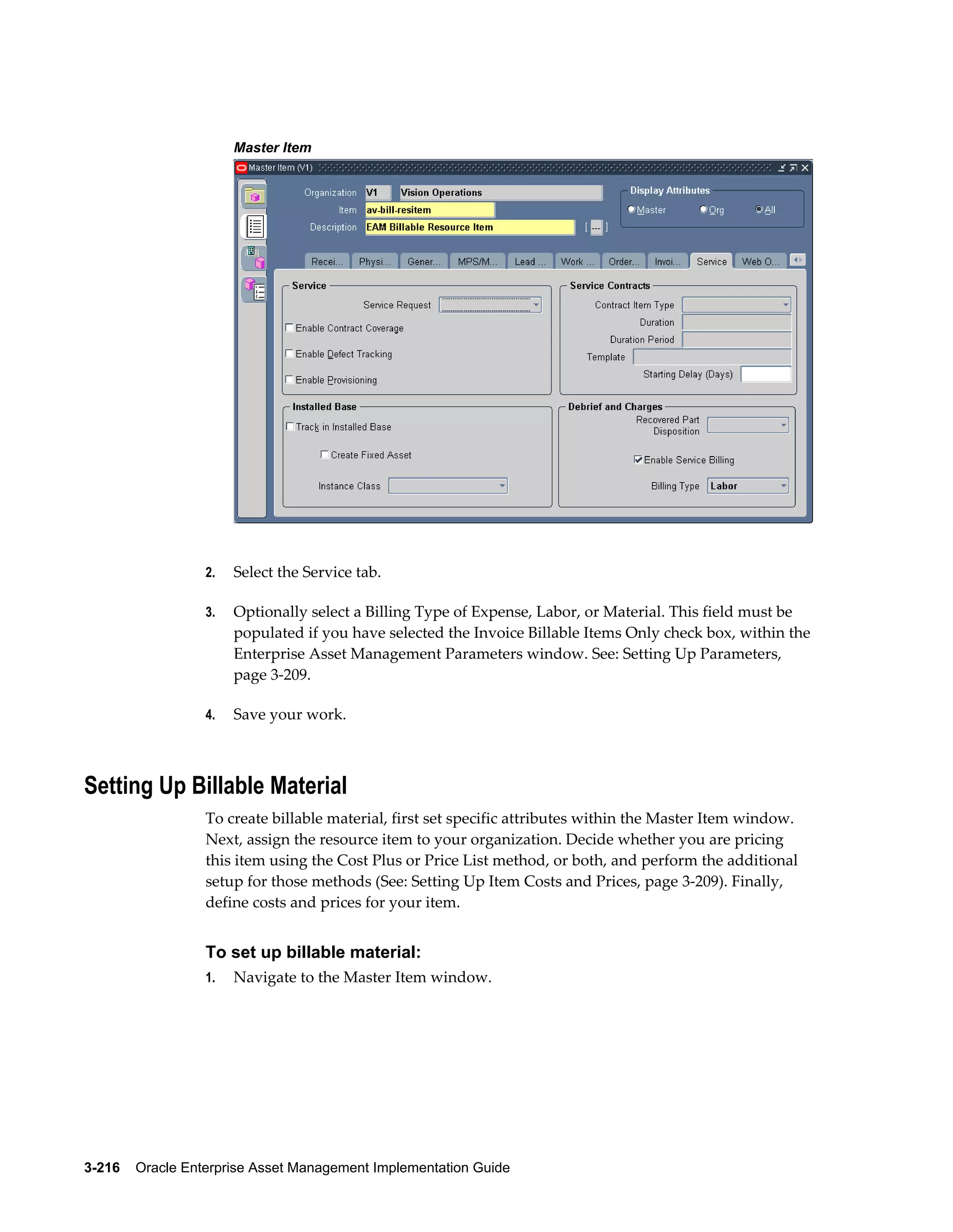 Master Item

2.

Select the Service tab.

3.

Optionally select a Billing Type of Expense, Labor, or Material. This field must be
populated if you have selected the Invoice Billable Items Only check box, within the
Enterprise Asset Management Parameters window. See: Setting Up Parameters,
page 3-209.

4.

Save your work.

Setting Up Billable Material
To create billable material, first set specific attributes within the Master Item window.
Next, assign the resource item to your organization. Decide whether you are pricing
this item using the Cost Plus or Price List method, or both, and perform the additional
setup for those methods (See: Setting Up Item Costs and Prices, page 3-209). Finally,
define costs and prices for your item.

To set up billable material:
1.

Navigate to the Master Item window.

3-216    Oracle Enterprise Asset Management Implementation Guide

 