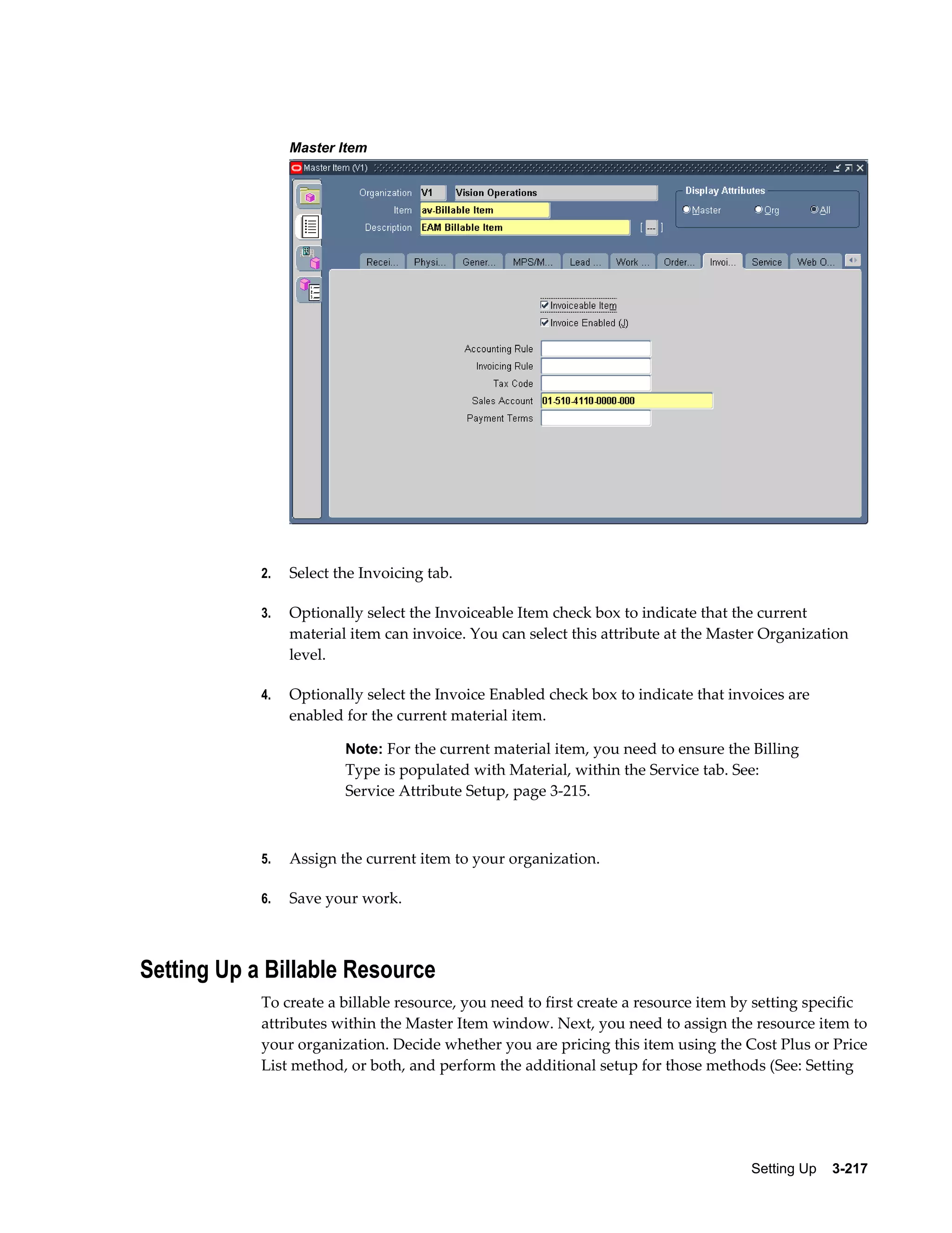 Master Item

2.

Select the Invoicing tab.

3.

Optionally select the Invoiceable Item check box to indicate that the current
material item can invoice. You can select this attribute at the Master Organization
level.

4.

Optionally select the Invoice Enabled check box to indicate that invoices are
enabled for the current material item.
Note: For the current material item, you need to ensure the Billing

Type is populated with Material, within the Service tab. See:
Service Attribute Setup, page 3-215.

5.

Assign the current item to your organization.

6.

Save your work.

Setting Up a Billable Resource
To create a billable resource, you need to first create a resource item by setting specific
attributes within the Master Item window. Next, you need to assign the resource item to
your organization. Decide whether you are pricing this item using the Cost Plus or Price
List method, or both, and perform the additional setup for those methods (See: Setting

Setting Up    3-217

 
