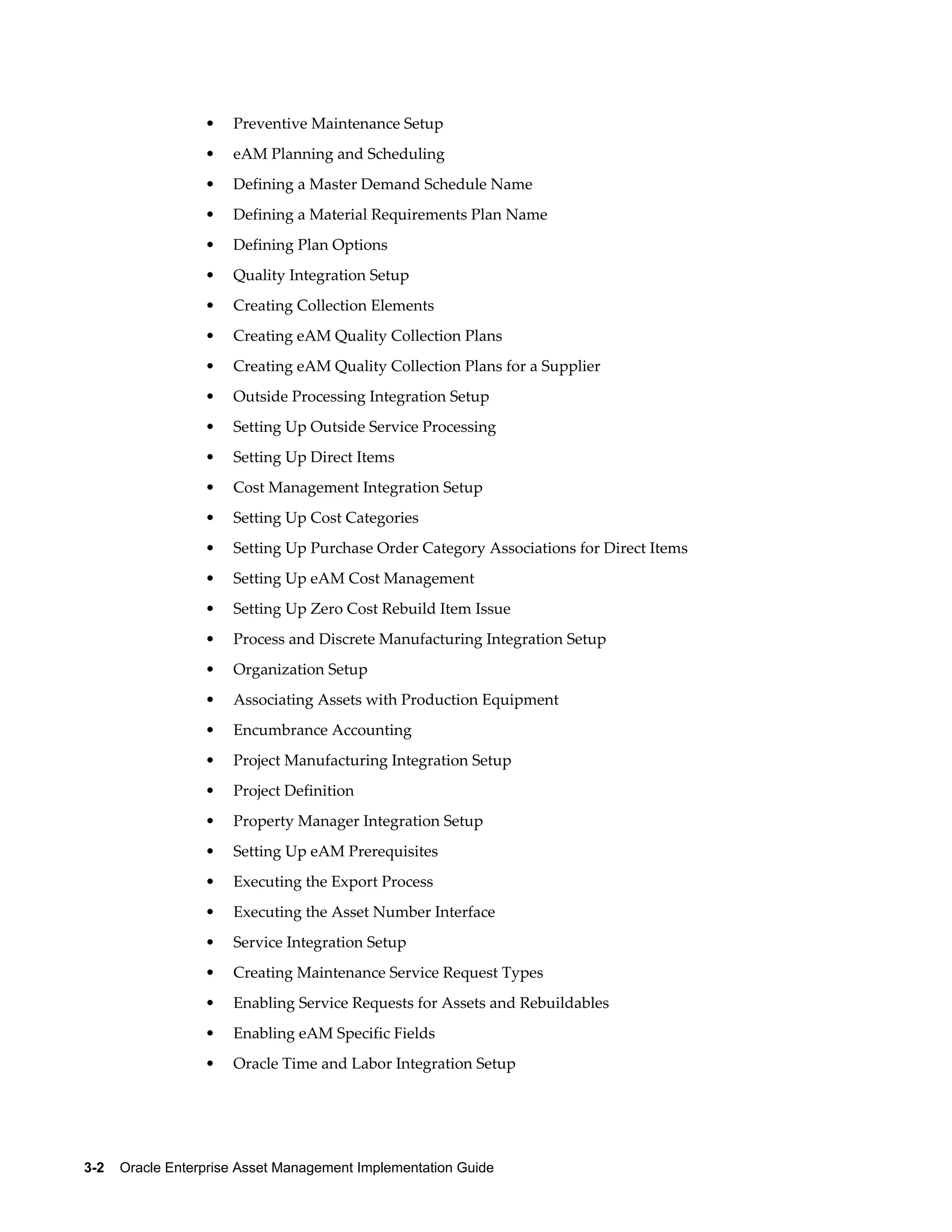•

Preventive Maintenance Setup

•

eAM Planning and Scheduling

•

Defining a Master Demand Schedule Name

•

Defining a Material Requirements Plan Name

•

Defining Plan Options

•

Quality Integration Setup

•

Creating Collection Elements

•

Creating eAM Quality Collection Plans

•

Creating eAM Quality Collection Plans for a Supplier

•

Outside Processing Integration Setup

•

Setting Up Outside Service Processing

•

Setting Up Direct Items

•

Cost Management Integration Setup

•

Setting Up Cost Categories

•

Setting Up Purchase Order Category Associations for Direct Items

•

Setting Up eAM Cost Management

•

Setting Up Zero Cost Rebuild Item Issue

•

Process and Discrete Manufacturing Integration Setup

•

Organization Setup

•

Associating Assets with Production Equipment

•

Encumbrance Accounting

•

Project Manufacturing Integration Setup

•

Project Definition

•

Property Manager Integration Setup

•

Setting Up eAM Prerequisites

•

Executing the Export Process

•

Executing the Asset Number Interface

•

Service Integration Setup

•

Creating Maintenance Service Request Types

•

Enabling Service Requests for Assets and Rebuildables

•

Enabling eAM Specific Fields

•

Oracle Time and Labor Integration Setup

3-2    Oracle Enterprise Asset Management Implementation Guide

 