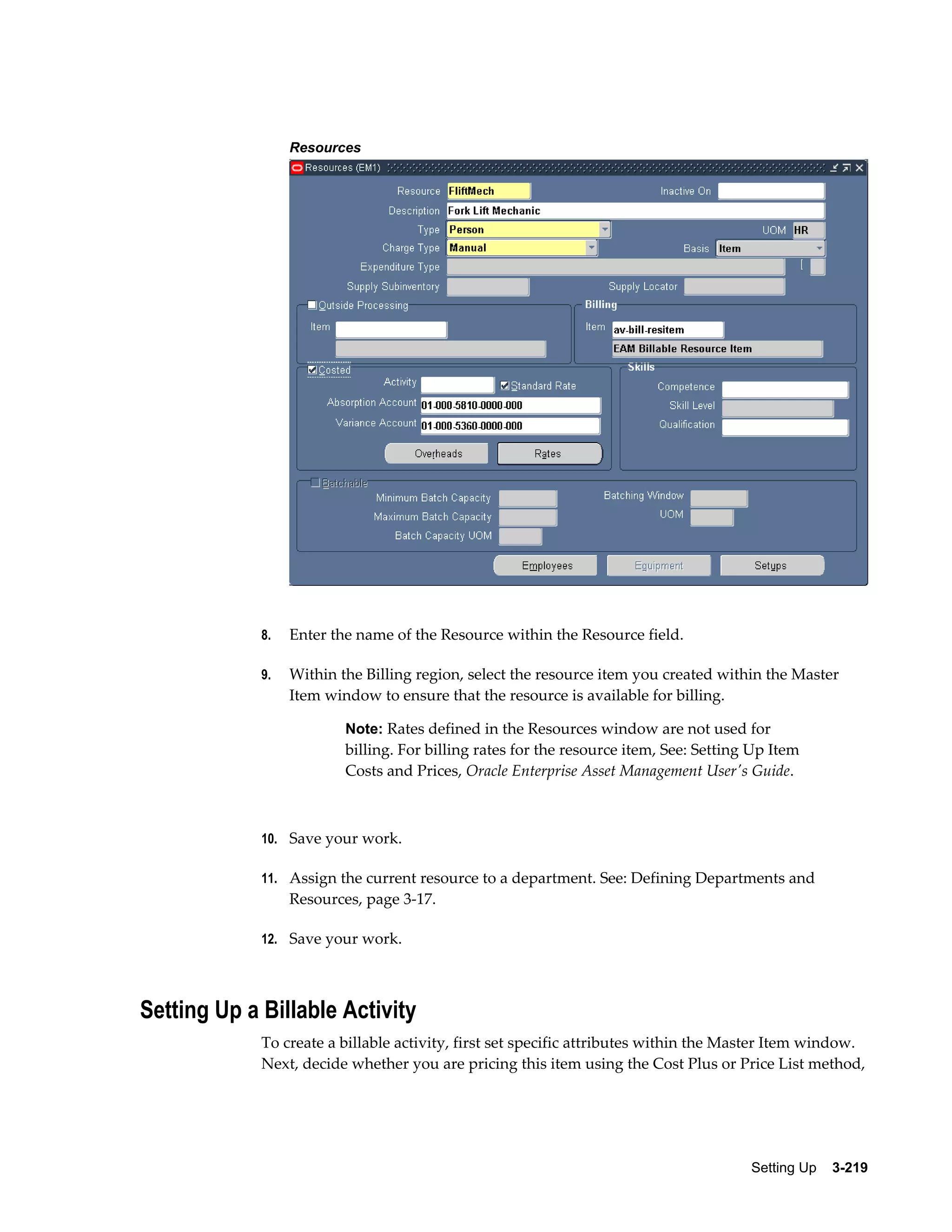 Resources

8.

Enter the name of the Resource within the Resource field.

9.

Within the Billing region, select the resource item you created within the Master
Item window to ensure that the resource is available for billing.
Note: Rates defined in the Resources window are not used for

billing. For billing rates for the resource item, See: Setting Up Item
Costs and Prices, Oracle Enterprise Asset Management User's Guide.

10. Save your work.
11. Assign the current resource to a department. See: Defining Departments and

Resources, page 3-17.
12. Save your work.

Setting Up a Billable Activity
To create a billable activity, first set specific attributes within the Master Item window.
Next, decide whether you are pricing this item using the Cost Plus or Price List method,

Setting Up    3-219

 