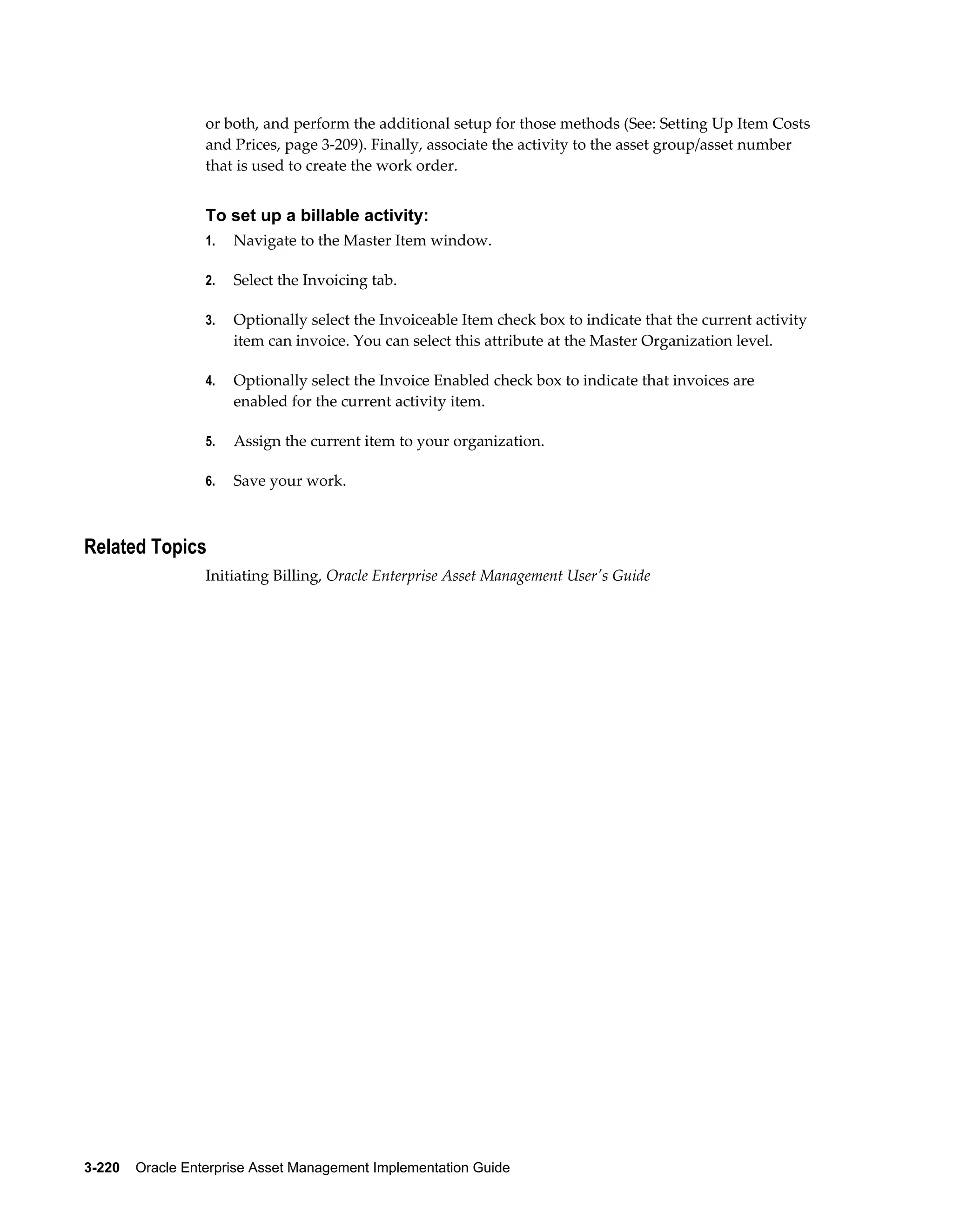 or both, and perform the additional setup for those methods (See: Setting Up Item Costs
and Prices, page 3-209). Finally, associate the activity to the asset group/asset number
that is used to create the work order.

To set up a billable activity:
1.

Navigate to the Master Item window.

2.

Select the Invoicing tab.

3.

Optionally select the Invoiceable Item check box to indicate that the current activity
item can invoice. You can select this attribute at the Master Organization level.

4.

Optionally select the Invoice Enabled check box to indicate that invoices are
enabled for the current activity item.

5.

Assign the current item to your organization.

6.

Save your work.

Related Topics
Initiating Billing, Oracle Enterprise Asset Management User's Guide

3-220    Oracle Enterprise Asset Management Implementation Guide

 