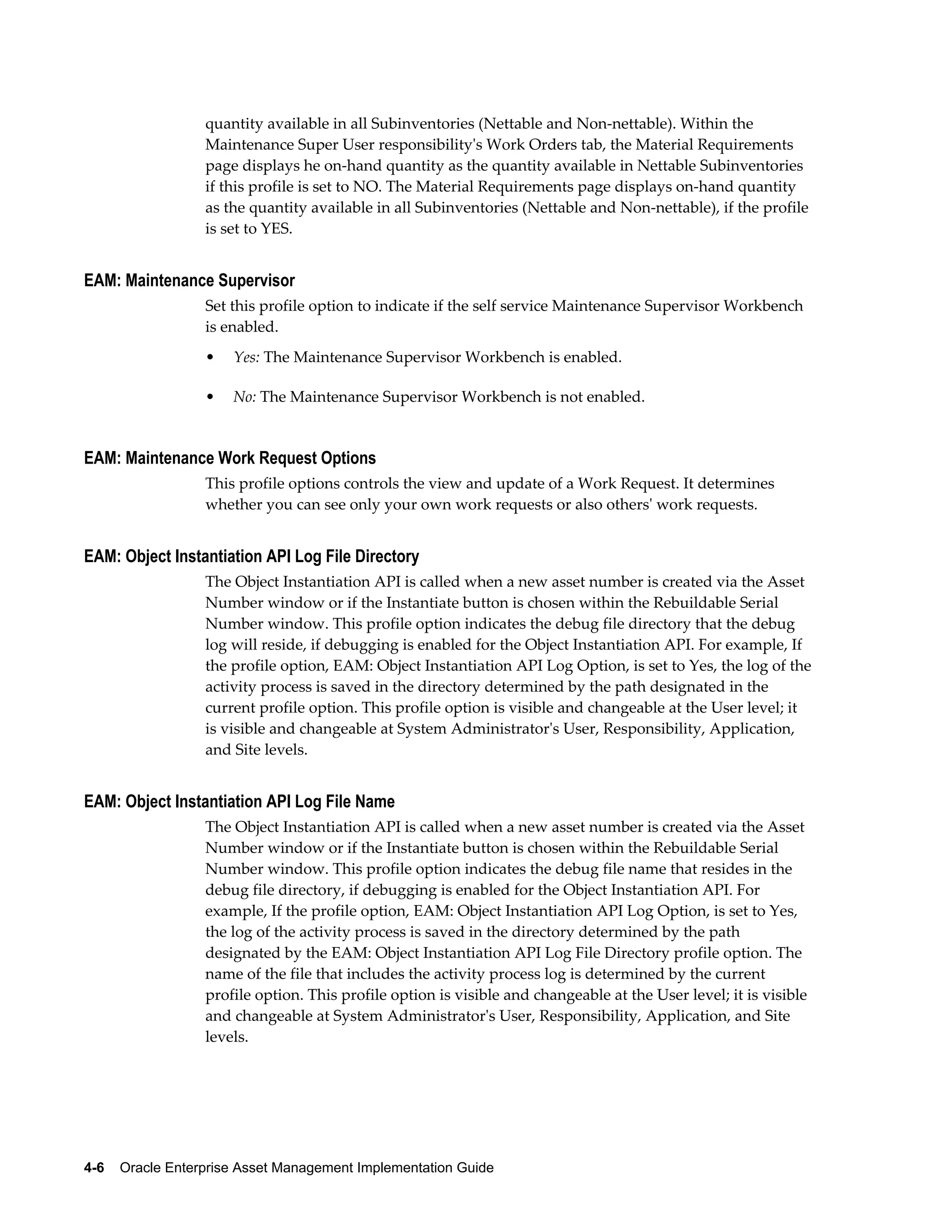 quantity available in all Subinventories (Nettable and Non-nettable). Within the
Maintenance Super User responsibility's Work Orders tab, the Material Requirements
page displays he on-hand quantity as the quantity available in Nettable Subinventories
if this profile is set to NO. The Material Requirements page displays on-hand quantity
as the quantity available in all Subinventories (Nettable and Non-nettable), if the profile
is set to YES.

EAM: Maintenance Supervisor
Set this profile option to indicate if the self service Maintenance Supervisor Workbench
is enabled.
•

Yes: The Maintenance Supervisor Workbench is enabled.

•

No: The Maintenance Supervisor Workbench is not enabled.

EAM: Maintenance Work Request Options
This profile options controls the view and update of a Work Request. It determines
whether you can see only your own work requests or also others' work requests.

EAM: Object Instantiation API Log File Directory
The Object Instantiation API is called when a new asset number is created via the Asset
Number window or if the Instantiate button is chosen within the Rebuildable Serial
Number window. This profile option indicates the debug file directory that the debug
log will reside, if debugging is enabled for the Object Instantiation API. For example, If
the profile option, EAM: Object Instantiation API Log Option, is set to Yes, the log of the
activity process is saved in the directory determined by the path designated in the
current profile option. This profile option is visible and changeable at the User level; it
is visible and changeable at System Administrator's User, Responsibility, Application,
and Site levels.

EAM: Object Instantiation API Log File Name
The Object Instantiation API is called when a new asset number is created via the Asset
Number window or if the Instantiate button is chosen within the Rebuildable Serial
Number window. This profile option indicates the debug file name that resides in the
debug file directory, if debugging is enabled for the Object Instantiation API. For
example, If the profile option, EAM: Object Instantiation API Log Option, is set to Yes,
the log of the activity process is saved in the directory determined by the path
designated by the EAM: Object Instantiation API Log File Directory profile option. The
name of the file that includes the activity process log is determined by the current
profile option. This profile option is visible and changeable at the User level; it is visible
and changeable at System Administrator's User, Responsibility, Application, and Site
levels.

4-6    Oracle Enterprise Asset Management Implementation Guide

 