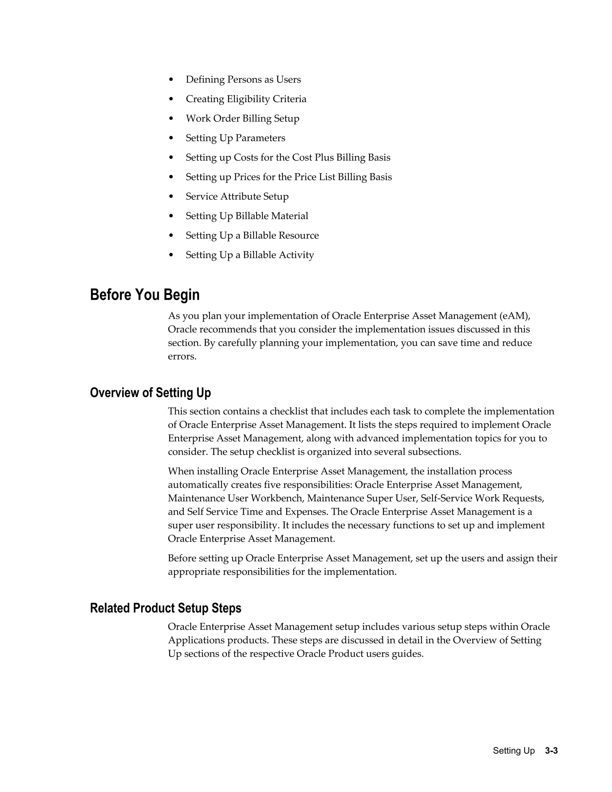 •

Defining Persons as Users

•

Creating Eligibility Criteria

•

Work Order Billing Setup

•

Setting Up Parameters

•

Setting up Costs for the Cost Plus Billing Basis

•

Setting up Prices for the Price List Billing Basis

•

Service Attribute Setup

•

Setting Up Billable Material

•

Setting Up a Billable Resource

•

Setting Up a Billable Activity

Before You Begin
As you plan your implementation of Oracle Enterprise Asset Management (eAM),
Oracle recommends that you consider the implementation issues discussed in this
section. By carefully planning your implementation, you can save time and reduce
errors.

Overview of Setting Up
This section contains a checklist that includes each task to complete the implementation
of Oracle Enterprise Asset Management. It lists the steps required to implement Oracle
Enterprise Asset Management, along with advanced implementation topics for you to
consider. The setup checklist is organized into several subsections.
When installing Oracle Enterprise Asset Management, the installation process
automatically creates five responsibilities: Oracle Enterprise Asset Management,
Maintenance User Workbench, Maintenance Super User, Self-Service Work Requests,
and Self Service Time and Expenses. The Oracle Enterprise Asset Management is a
super user responsibility. It includes the necessary functions to set up and implement
Oracle Enterprise Asset Management.
Before setting up Oracle Enterprise Asset Management, set up the users and assign their
appropriate responsibilities for the implementation.

Related Product Setup Steps
Oracle Enterprise Asset Management setup includes various setup steps within Oracle
Applications products. These steps are discussed in detail in the Overview of Setting
Up sections of the respective Oracle Product users guides.

Setting Up    3-3

 