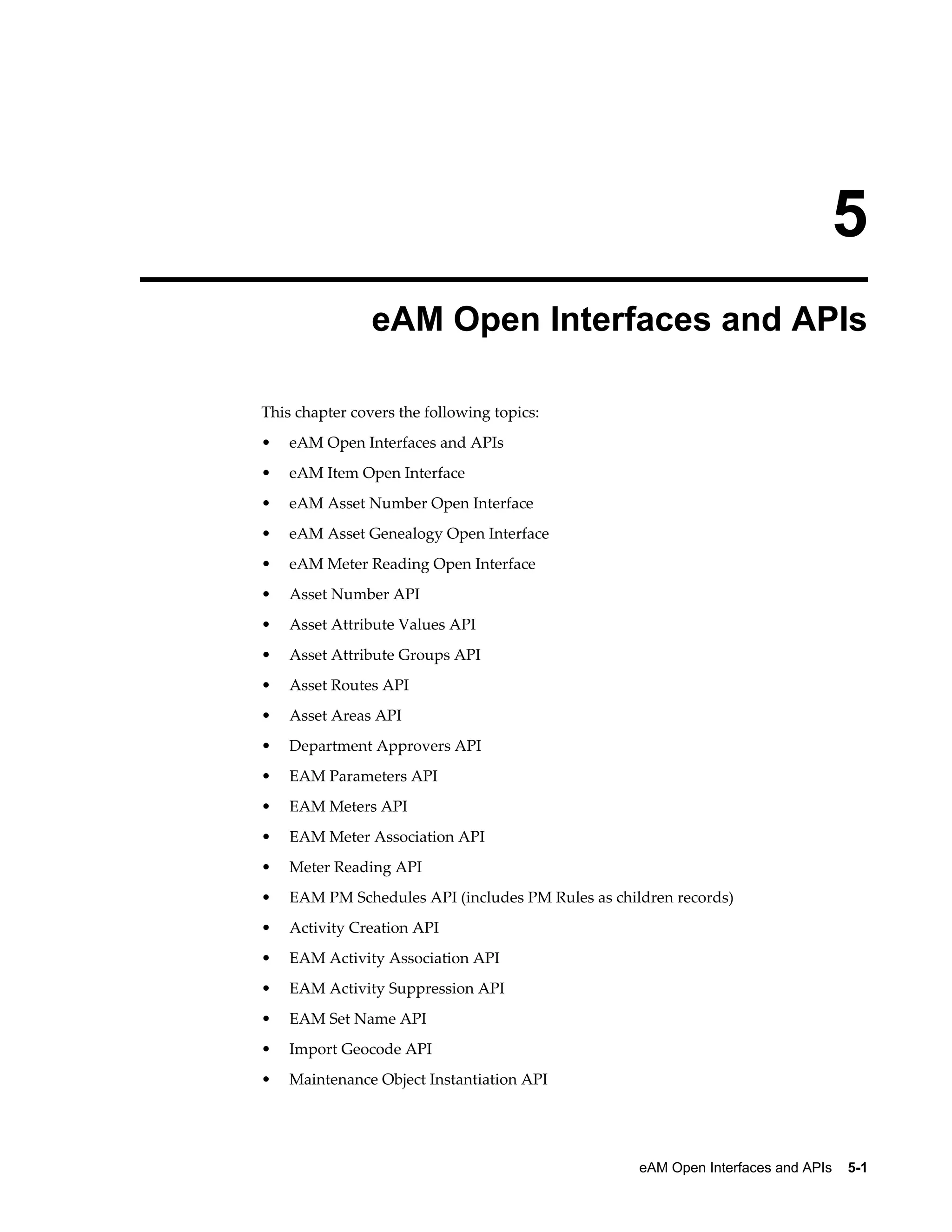 5
eAM Open Interfaces and APIs
This chapter covers the following topics:
•

eAM Open Interfaces and APIs

•

eAM Item Open Interface

•

eAM Asset Number Open Interface

•

eAM Asset Genealogy Open Interface

•

eAM Meter Reading Open Interface

•

Asset Number API

•

Asset Attribute Values API

•

Asset Attribute Groups API

•

Asset Routes API

•

Asset Areas API

•

Department Approvers API

•

EAM Parameters API

•

EAM Meters API

•

EAM Meter Association API

•

Meter Reading API

•

EAM PM Schedules API (includes PM Rules as children records)

•

Activity Creation API

•

EAM Activity Association API

•

EAM Activity Suppression API

•

EAM Set Name API

•

Import Geocode API

•

Maintenance Object Instantiation API

eAM Open Interfaces and APIs    5-1

 