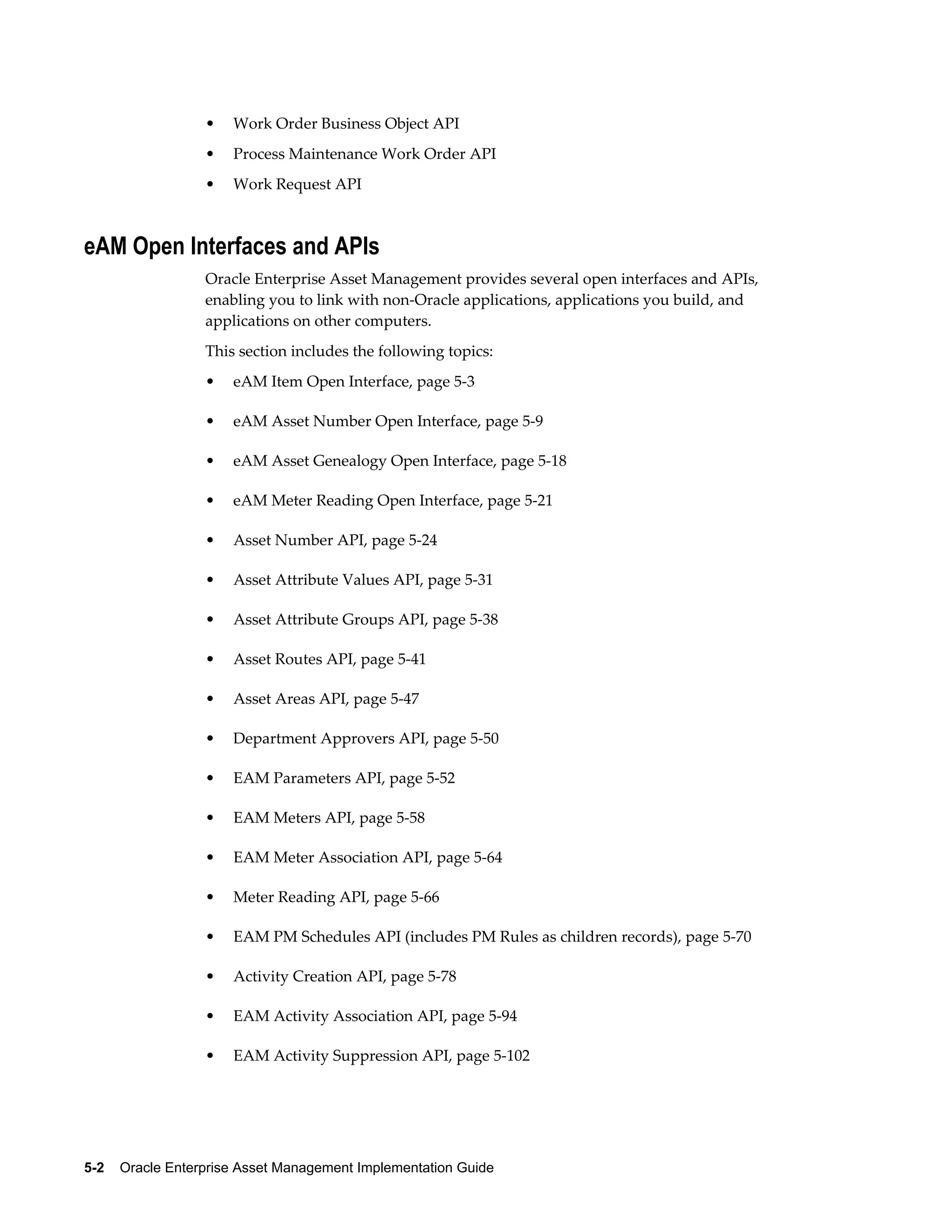 •

Work Order Business Object API

•

Process Maintenance Work Order API

•

Work Request API

eAM Open Interfaces and APIs
Oracle Enterprise Asset Management provides several open interfaces and APIs,
enabling you to link with non-Oracle applications, applications you build, and
applications on other computers.
This section includes the following topics:
•

eAM Item Open Interface, page 5-3

•

eAM Asset Number Open Interface, page 5-9

•

eAM Asset Genealogy Open Interface, page 5-18

•

eAM Meter Reading Open Interface, page 5-21

•

Asset Number API, page 5-24

•

Asset Attribute Values API, page 5-31

•

Asset Attribute Groups API, page 5-38

•

Asset Routes API, page 5-41

•

Asset Areas API, page 5-47

•

Department Approvers API, page 5-50

•

EAM Parameters API, page 5-52

•

EAM Meters API, page 5-58

•

EAM Meter Association API, page 5-64

•

Meter Reading API, page 5-66

•

EAM PM Schedules API (includes PM Rules as children records), page 5-70

•

Activity Creation API, page 5-78

•

EAM Activity Association API, page 5-94

•

EAM Activity Suppression API, page 5-102

5-2    Oracle Enterprise Asset Management Implementation Guide

 