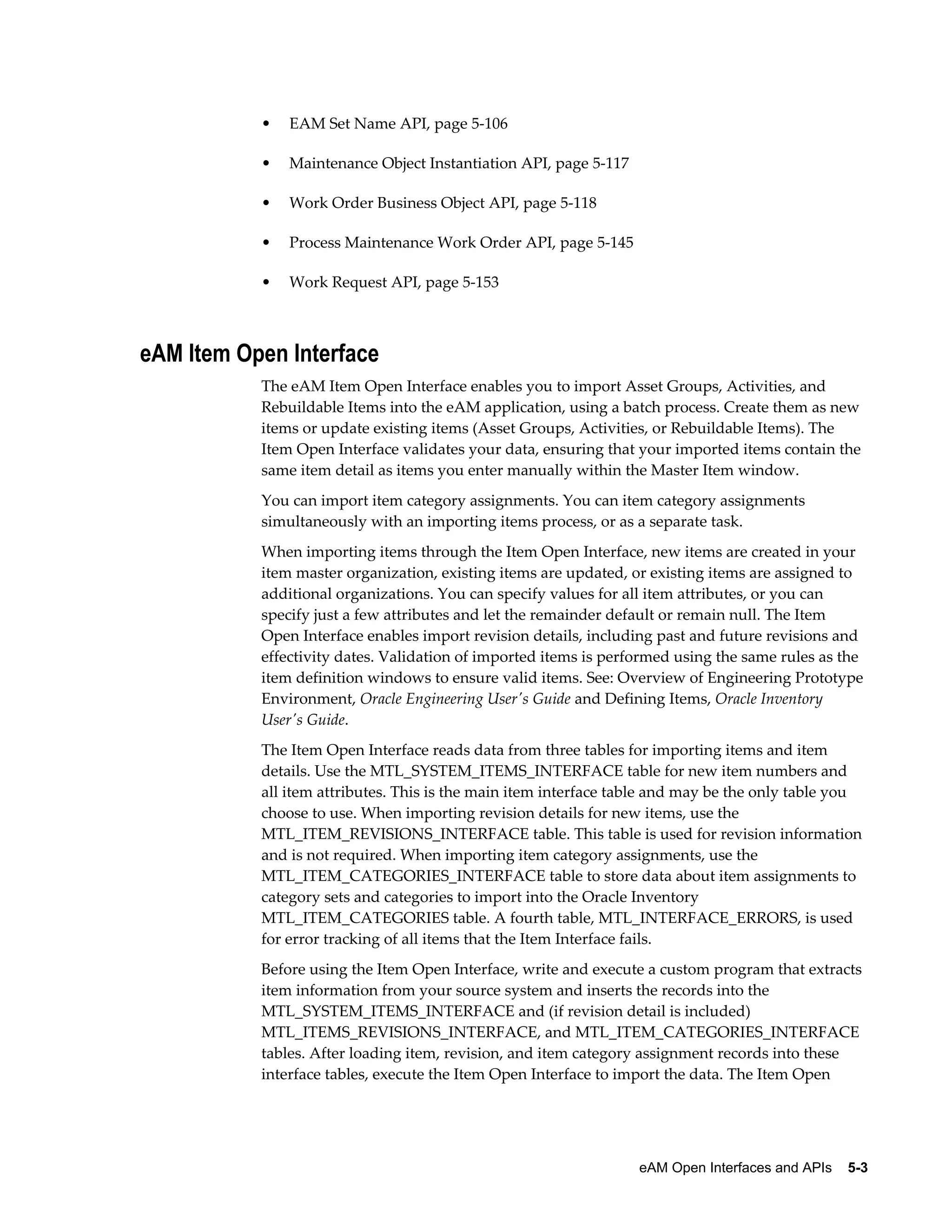 •

EAM Set Name API, page 5-106

•

Maintenance Object Instantiation API, page 5-117

•

Work Order Business Object API, page 5-118

•

Process Maintenance Work Order API, page 5-145

•

Work Request API, page 5-153

eAM Item Open Interface
The eAM Item Open Interface enables you to import Asset Groups, Activities, and
Rebuildable Items into the eAM application, using a batch process. Create them as new
items or update existing items (Asset Groups, Activities, or Rebuildable Items). The
Item Open Interface validates your data, ensuring that your imported items contain the
same item detail as items you enter manually within the Master Item window.
You can import item category assignments. You can item category assignments
simultaneously with an importing items process, or as a separate task.
When importing items through the Item Open Interface, new items are created in your
item master organization, existing items are updated, or existing items are assigned to
additional organizations. You can specify values for all item attributes, or you can
specify just a few attributes and let the remainder default or remain null. The Item
Open Interface enables import revision details, including past and future revisions and
effectivity dates. Validation of imported items is performed using the same rules as the
item definition windows to ensure valid items. See: Overview of Engineering Prototype
Environment, Oracle Engineering User's Guide and Defining Items, Oracle Inventory
User's Guide.
The Item Open Interface reads data from three tables for importing items and item
details. Use the MTL_SYSTEM_ITEMS_INTERFACE table for new item numbers and
all item attributes. This is the main item interface table and may be the only table you
choose to use. When importing revision details for new items, use the
MTL_ITEM_REVISIONS_INTERFACE table. This table is used for revision information
and is not required. When importing item category assignments, use the
MTL_ITEM_CATEGORIES_INTERFACE table to store data about item assignments to
category sets and categories to import into the Oracle Inventory
MTL_ITEM_CATEGORIES table. A fourth table, MTL_INTERFACE_ERRORS, is used
for error tracking of all items that the Item Interface fails.
Before using the Item Open Interface, write and execute a custom program that extracts
item information from your source system and inserts the records into the
MTL_SYSTEM_ITEMS_INTERFACE and (if revision detail is included)
MTL_ITEMS_REVISIONS_INTERFACE, and MTL_ITEM_CATEGORIES_INTERFACE
tables. After loading item, revision, and item category assignment records into these
interface tables, execute the Item Open Interface to import the data. The Item Open

eAM Open Interfaces and APIs    5-3

 