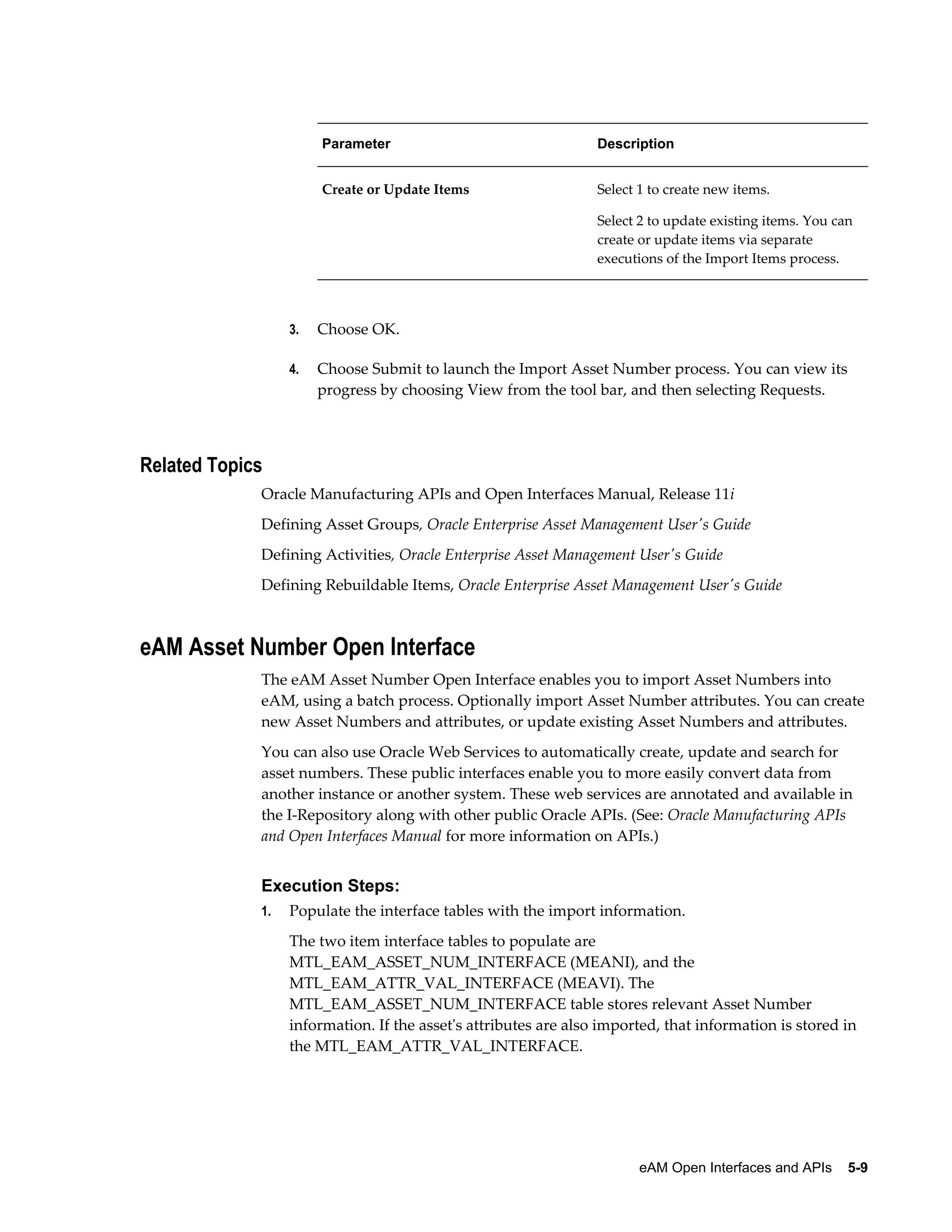 Parameter

Description

Create or Update Items

Select 1 to create new items.
Select 2 to update existing items. You can
create or update items via separate
executions of the Import Items process.

3.

Choose OK.

4.

Choose Submit to launch the Import Asset Number process. You can view its
progress by choosing View from the tool bar, and then selecting Requests.

Related Topics
Oracle Manufacturing APIs and Open Interfaces Manual, Release 11i
Defining Asset Groups, Oracle Enterprise Asset Management User's Guide
Defining Activities, Oracle Enterprise Asset Management User's Guide
Defining Rebuildable Items, Oracle Enterprise Asset Management User's Guide

eAM Asset Number Open Interface
The eAM Asset Number Open Interface enables you to import Asset Numbers into
eAM, using a batch process. Optionally import Asset Number attributes. You can create
new Asset Numbers and attributes, or update existing Asset Numbers and attributes.
You can also use Oracle Web Services to automatically create, update and search for
asset numbers. These public interfaces enable you to more easily convert data from
another instance or another system. These web services are annotated and available in
the I-Repository along with other public Oracle APIs. (See: Oracle Manufacturing APIs
and Open Interfaces Manual for more information on APIs.)

Execution Steps:
1.

Populate the interface tables with the import information.
The two item interface tables to populate are
MTL_EAM_ASSET_NUM_INTERFACE (MEANI), and the
MTL_EAM_ATTR_VAL_INTERFACE (MEAVI). The
MTL_EAM_ASSET_NUM_INTERFACE table stores relevant Asset Number
information. If the asset's attributes are also imported, that information is stored in
the MTL_EAM_ATTR_VAL_INTERFACE.

eAM Open Interfaces and APIs    5-9

 
