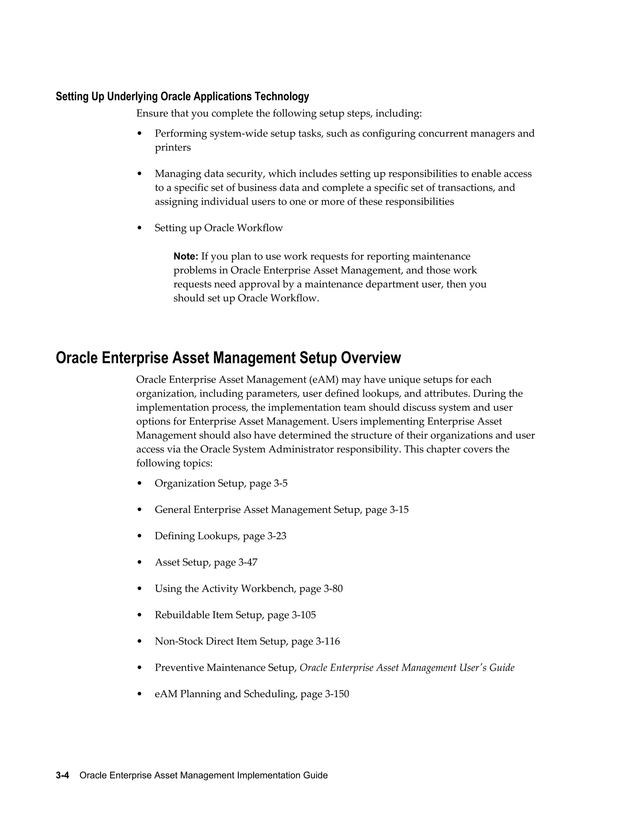 Setting Up Underlying Oracle Applications Technology
Ensure that you complete the following setup steps, including:
•

Performing system-wide setup tasks, such as configuring concurrent managers and
printers

•

Managing data security, which includes setting up responsibilities to enable access
to a specific set of business data and complete a specific set of transactions, and
assigning individual users to one or more of these responsibilities

•

Setting up Oracle Workflow
Note: If you plan to use work requests for reporting maintenance

problems in Oracle Enterprise Asset Management, and those work
requests need approval by a maintenance department user, then you
should set up Oracle Workflow.

Oracle Enterprise Asset Management Setup Overview
Oracle Enterprise Asset Management (eAM) may have unique setups for each
organization, including parameters, user defined lookups, and attributes. During the
implementation process, the implementation team should discuss system and user
options for Enterprise Asset Management. Users implementing Enterprise Asset
Management should also have determined the structure of their organizations and user
access via the Oracle System Administrator responsibility. This chapter covers the
following topics:
•

Organization Setup, page 3-5

•

General Enterprise Asset Management Setup, page 3-15

•

Defining Lookups, page 3-23

•

Asset Setup, page 3-47

•

Using the Activity Workbench, page 3-80

•

Rebuildable Item Setup, page 3-105

•

Non-Stock Direct Item Setup, page 3-116

•

Preventive Maintenance Setup, Oracle Enterprise Asset Management User's Guide

•

eAM Planning and Scheduling, page 3-150

3-4    Oracle Enterprise Asset Management Implementation Guide

 