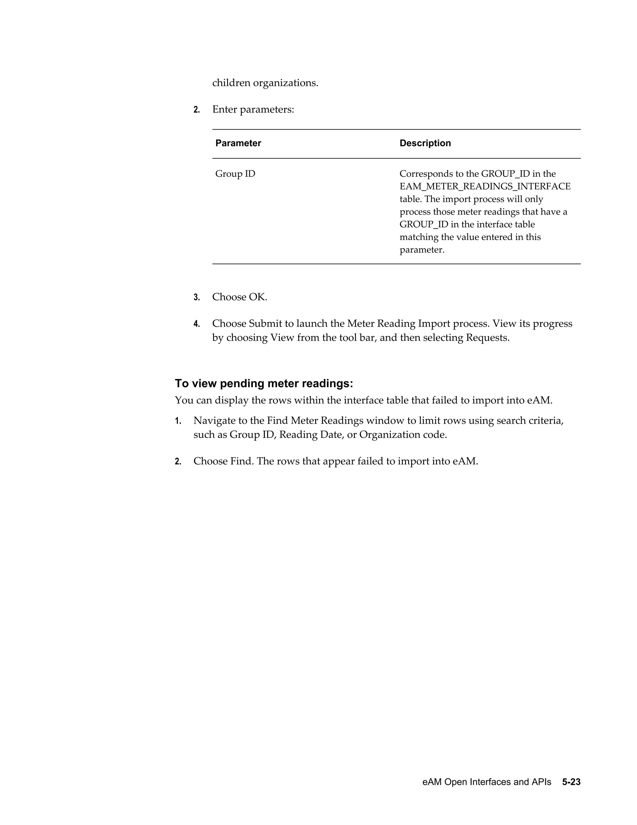 children organizations.
2.

Enter parameters:
Parameter

Description

Group ID

Corresponds to the GROUP_ID in the
EAM_METER_READINGS_INTERFACE
table. The import process will only
process those meter readings that have a
GROUP_ID in the interface table
matching the value entered in this
parameter.

3.

Choose OK.

4.

Choose Submit to launch the Meter Reading Import process. View its progress
by choosing View from the tool bar, and then selecting Requests.

To view pending meter readings:
You can display the rows within the interface table that failed to import into eAM.
1.

Navigate to the Find Meter Readings window to limit rows using search criteria,
such as Group ID, Reading Date, or Organization code.

2.

Choose Find. The rows that appear failed to import into eAM.

eAM Open Interfaces and APIs    5-23

 