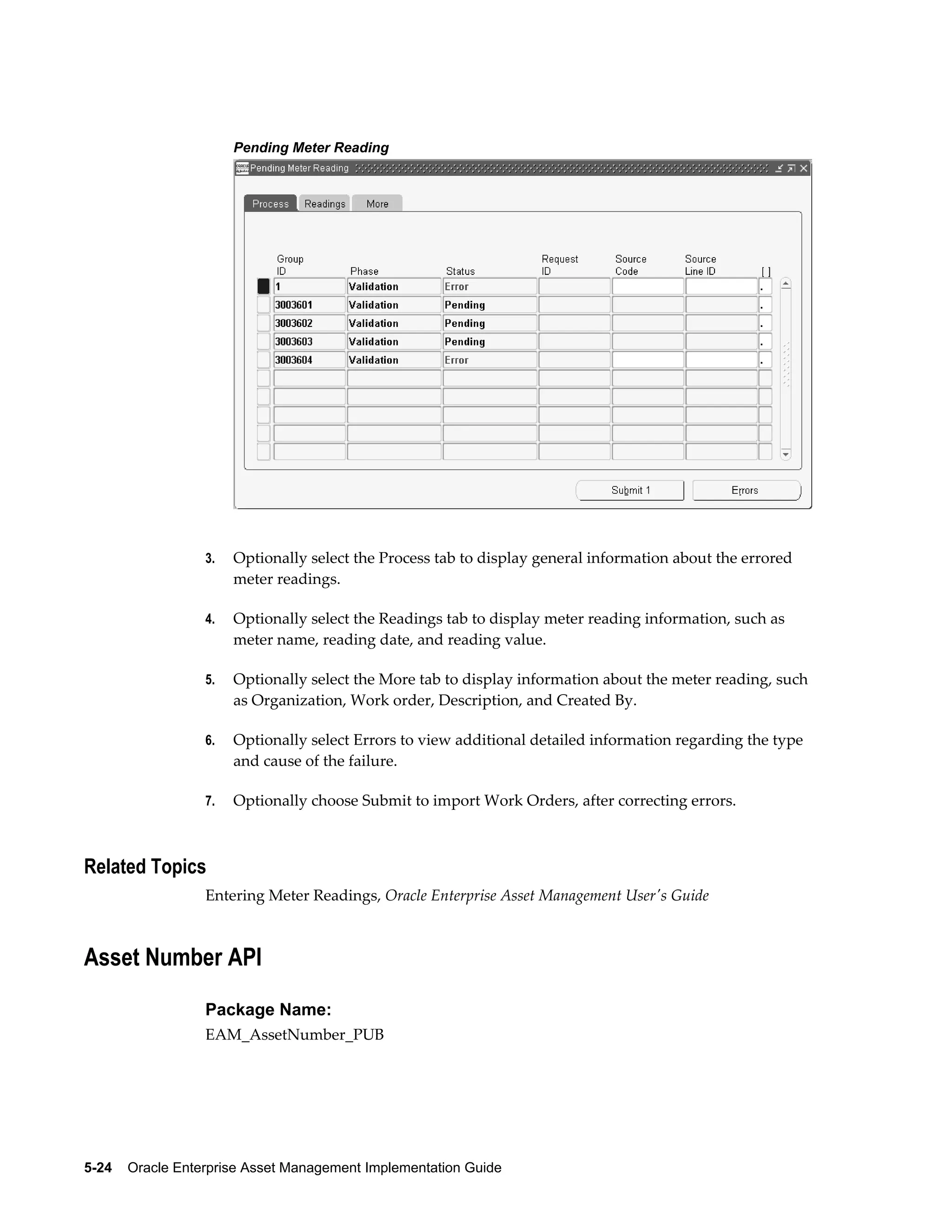 Pending Meter Reading

3.

Optionally select the Process tab to display general information about the errored
meter readings.

4.

Optionally select the Readings tab to display meter reading information, such as
meter name, reading date, and reading value.

5.

Optionally select the More tab to display information about the meter reading, such
as Organization, Work order, Description, and Created By.

6.

Optionally select Errors to view additional detailed information regarding the type
and cause of the failure.

7.

Optionally choose Submit to import Work Orders, after correcting errors.

Related Topics
Entering Meter Readings, Oracle Enterprise Asset Management User's Guide

Asset Number API
Package Name:
EAM_AssetNumber_PUB

5-24    Oracle Enterprise Asset Management Implementation Guide

 