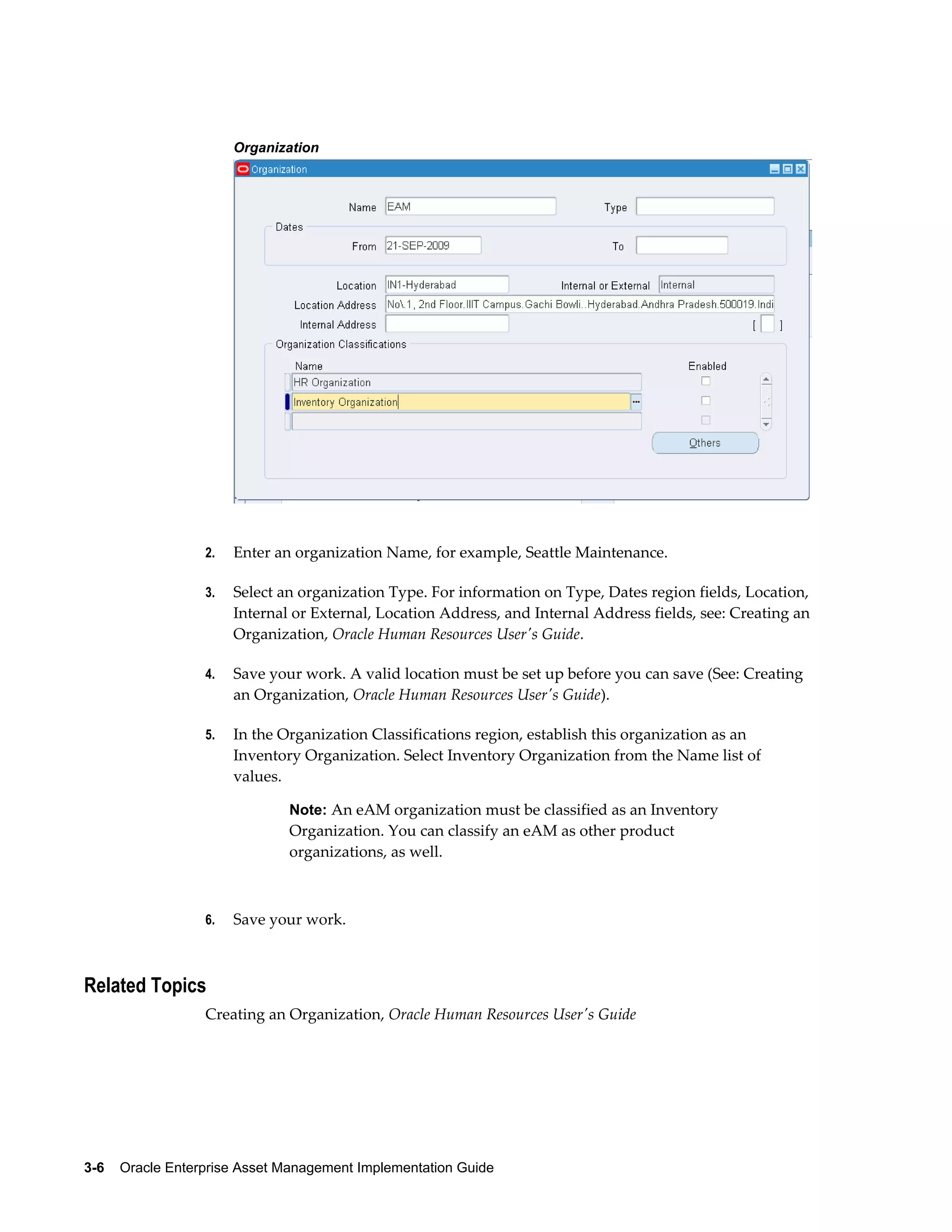 Organization

2.

Enter an organization Name, for example, Seattle Maintenance.

3.

Select an organization Type. For information on Type, Dates region fields, Location,
Internal or External, Location Address, and Internal Address fields, see: Creating an
Organization, Oracle Human Resources User's Guide.

4.

Save your work. A valid location must be set up before you can save (See: Creating
an Organization, Oracle Human Resources User's Guide).

5.

In the Organization Classifications region, establish this organization as an
Inventory Organization. Select Inventory Organization from the Name list of
values.
Note: An eAM organization must be classified as an Inventory

Organization. You can classify an eAM as other product
organizations, as well.

6.

Save your work.

Related Topics
Creating an Organization, Oracle Human Resources User's Guide

3-6    Oracle Enterprise Asset Management Implementation Guide

 