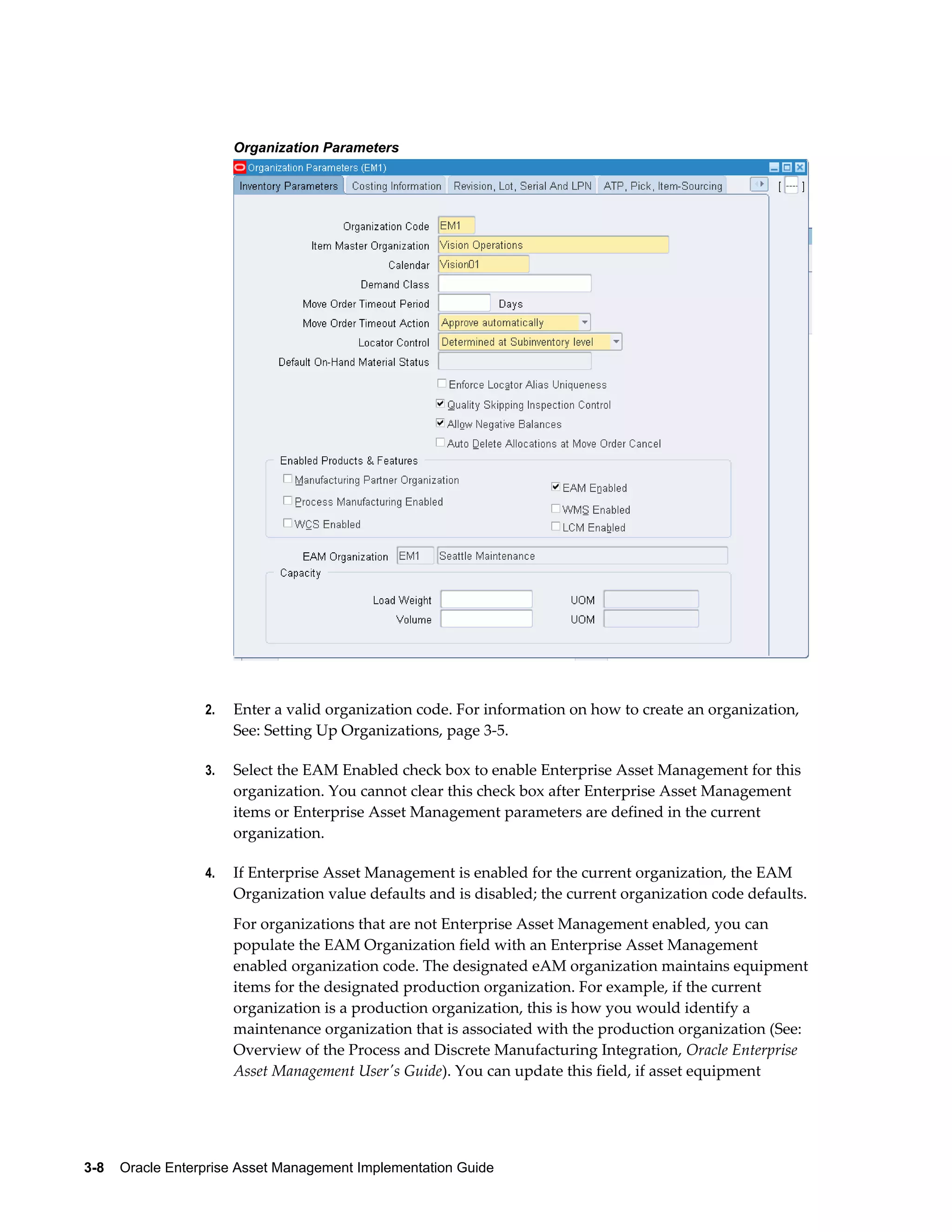 Organization Parameters

2.

Enter a valid organization code. For information on how to create an organization,
See: Setting Up Organizations, page 3-5.

3.

Select the EAM Enabled check box to enable Enterprise Asset Management for this
organization. You cannot clear this check box after Enterprise Asset Management
items or Enterprise Asset Management parameters are defined in the current
organization.

4.

If Enterprise Asset Management is enabled for the current organization, the EAM
Organization value defaults and is disabled; the current organization code defaults.
For organizations that are not Enterprise Asset Management enabled, you can
populate the EAM Organization field with an Enterprise Asset Management
enabled organization code. The designated eAM organization maintains equipment
items for the designated production organization. For example, if the current
organization is a production organization, this is how you would identify a
maintenance organization that is associated with the production organization (See:
Overview of the Process and Discrete Manufacturing Integration, Oracle Enterprise
Asset Management User's Guide). You can update this field, if asset equipment

3-8    Oracle Enterprise Asset Management Implementation Guide

 