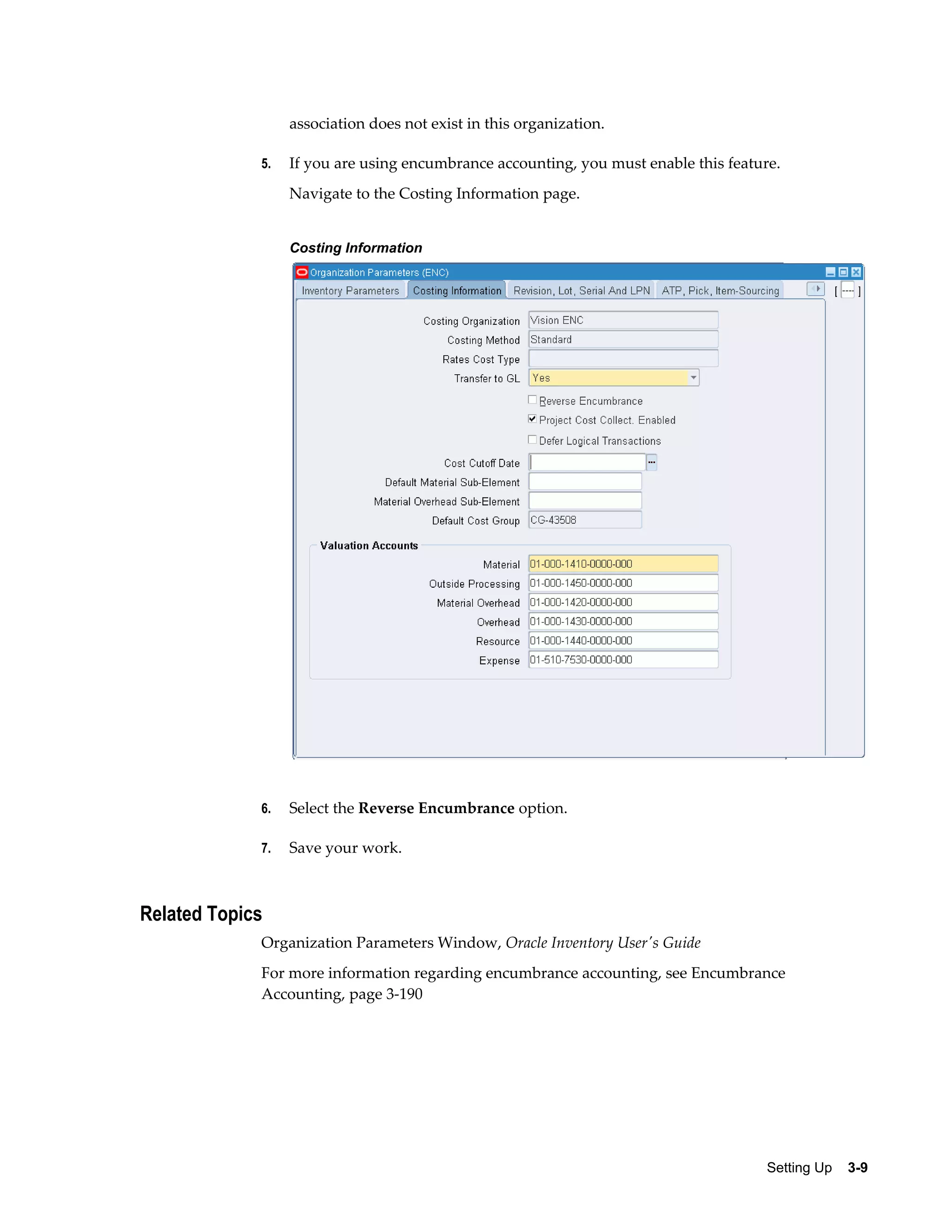 association does not exist in this organization.
5.

If you are using encumbrance accounting, you must enable this feature.
Navigate to the Costing Information page.
Costing Information

6.

Select the Reverse Encumbrance option.

7.

Save your work.

Related Topics
Organization Parameters Window, Oracle Inventory User's Guide
For more information regarding encumbrance accounting, see Encumbrance
Accounting, page 3-190

Setting Up    3-9

 