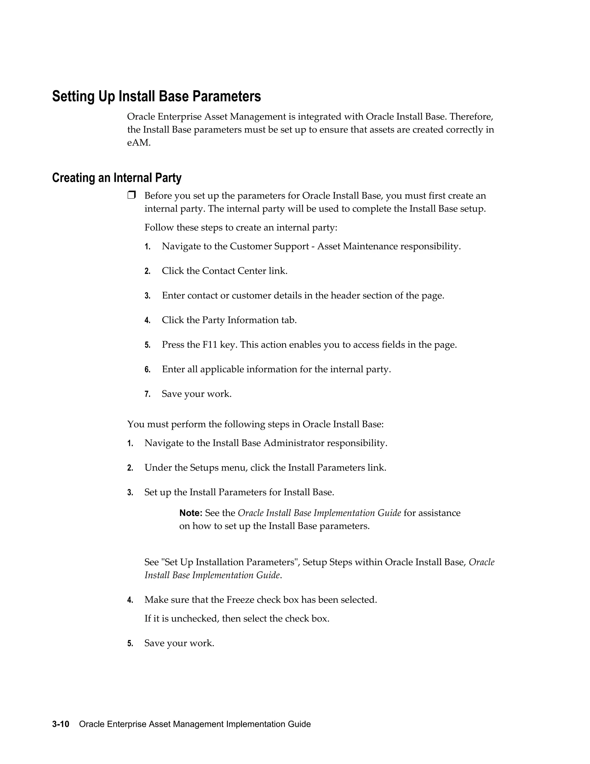 Setting Up Install Base Parameters
Oracle Enterprise Asset Management is integrated with Oracle Install Base. Therefore,
the Install Base parameters must be set up to ensure that assets are created correctly in
eAM.

Creating an Internal Party
Ì Before you set up the parameters for Oracle Install Base, you must first create an
internal party. The internal party will be used to complete the Install Base setup.
Follow these steps to create an internal party:
1.

Navigate to the Customer Support - Asset Maintenance responsibility.

2.

Click the Contact Center link.

3.

Enter contact or customer details in the header section of the page.

4.

Click the Party Information tab.

5.

Press the F11 key. This action enables you to access fields in the page.

6.

Enter all applicable information for the internal party.

7.

Save your work.

You must perform the following steps in Oracle Install Base:
1.

Navigate to the Install Base Administrator responsibility.

2.

Under the Setups menu, click the Install Parameters link.

3.

Set up the Install Parameters for Install Base.
Note: See the Oracle Install Base Implementation Guide for assistance

on how to set up the Install Base parameters.

See "Set Up Installation Parameters", Setup Steps within Oracle Install Base, Oracle
Install Base Implementation Guide.
4.

Make sure that the Freeze check box has been selected.
If it is unchecked, then select the check box.

5.

Save your work.

3-10    Oracle Enterprise Asset Management Implementation Guide

 