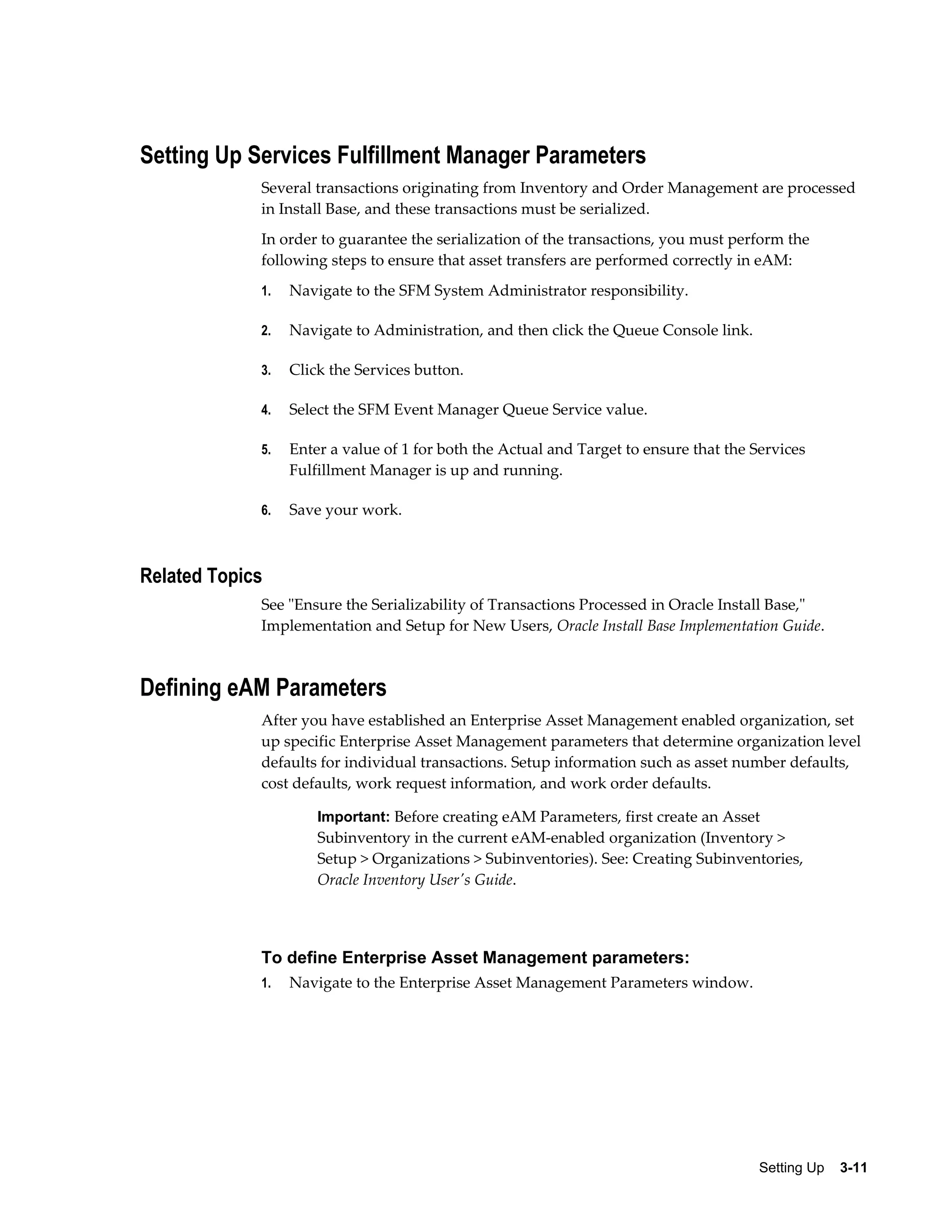 Setting Up Services Fulfillment Manager Parameters
Several transactions originating from Inventory and Order Management are processed
in Install Base, and these transactions must be serialized.
In order to guarantee the serialization of the transactions, you must perform the
following steps to ensure that asset transfers are performed correctly in eAM:
1.

Navigate to the SFM System Administrator responsibility.

2.

Navigate to Administration, and then click the Queue Console link.

3.

Click the Services button.

4.

Select the SFM Event Manager Queue Service value.

5.

Enter a value of 1 for both the Actual and Target to ensure that the Services
Fulfillment Manager is up and running.

6.

Save your work.

Related Topics
See "Ensure the Serializability of Transactions Processed in Oracle Install Base,"
Implementation and Setup for New Users, Oracle Install Base Implementation Guide.

Defining eAM Parameters
After you have established an Enterprise Asset Management enabled organization, set
up specific Enterprise Asset Management parameters that determine organization level
defaults for individual transactions. Setup information such as asset number defaults,
cost defaults, work request information, and work order defaults.
Important: Before creating eAM Parameters, first create an Asset

Subinventory in the current eAM-enabled organization (Inventory >
Setup > Organizations > Subinventories). See: Creating Subinventories,
Oracle Inventory User's Guide.

To define Enterprise Asset Management parameters:
1.

Navigate to the Enterprise Asset Management Parameters window.

Setting Up    3-11

 