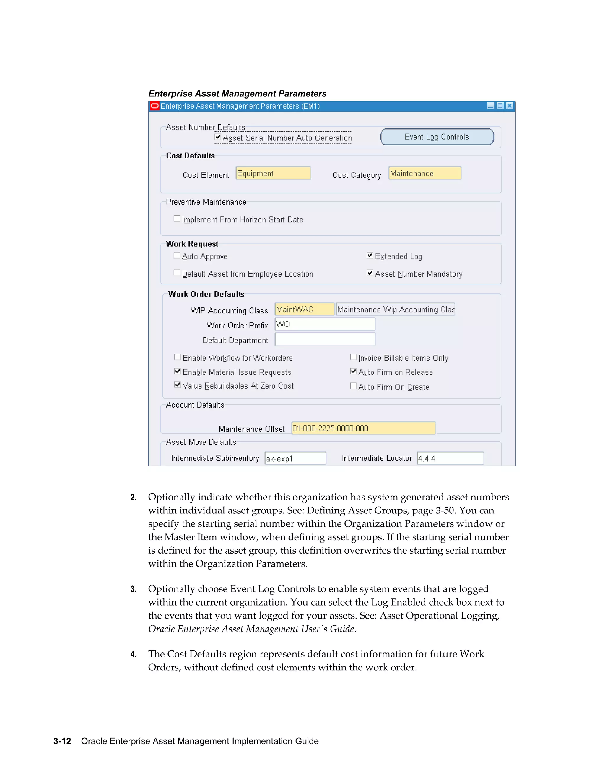 Enterprise Asset Management Parameters

2.

Optionally indicate whether this organization has system generated asset numbers
within individual asset groups. See: Defining Asset Groups, page 3-50. You can
specify the starting serial number within the Organization Parameters window or
the Master Item window, when defining asset groups. If the starting serial number
is defined for the asset group, this definition overwrites the starting serial number
within the Organization Parameters.

3.

Optionally choose Event Log Controls to enable system events that are logged
within the current organization. You can select the Log Enabled check box next to
the events that you want logged for your assets. See: Asset Operational Logging,
Oracle Enterprise Asset Management User's Guide.

4.

The Cost Defaults region represents default cost information for future Work
Orders, without defined cost elements within the work order.

3-12    Oracle Enterprise Asset Management Implementation Guide

 