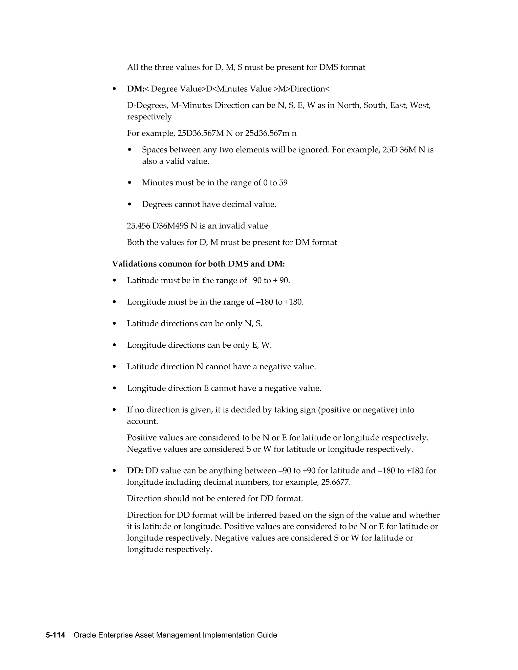 All the three values for D, M, S must be present for DMS format
•

DM:< Degree Value>D<Minutes Value >M>Direction<
D-Degrees, M-Minutes Direction can be N, S, E, W as in North, South, East, West,
respectively
For example, 25D36.567M N or 25d36.567m n
•

Spaces between any two elements will be ignored. For example, 25D 36M N is
also a valid value.

•

Minutes must be in the range of 0 to 59

•

Degrees cannot have decimal value.

25.456 D36M49S N is an invalid value
Both the values for D, M must be present for DM format
Validations common for both DMS and DM:
•

Latitude must be in the range of –90 to + 90.

•

Longitude must be in the range of –180 to +180.

•

Latitude directions can be only N, S.

•

Longitude directions can be only E, W.

•

Latitude direction N cannot have a negative value.

•

Longitude direction E cannot have a negative value.

•

If no direction is given, it is decided by taking sign (positive or negative) into
account.
Positive values are considered to be N or E for latitude or longitude respectively.
Negative values are considered S or W for latitude or longitude respectively.

•

DD: DD value can be anything between –90 to +90 for latitude and –180 to +180 for
longitude including decimal numbers, for example, 25.6677.
Direction should not be entered for DD format.
Direction for DD format will be inferred based on the sign of the value and whether
it is latitude or longitude. Positive values are considered to be N or E for latitude or
longitude respectively. Negative values are considered S or W for latitude or
longitude respectively.

5-114    Oracle Enterprise Asset Management Implementation Guide

 